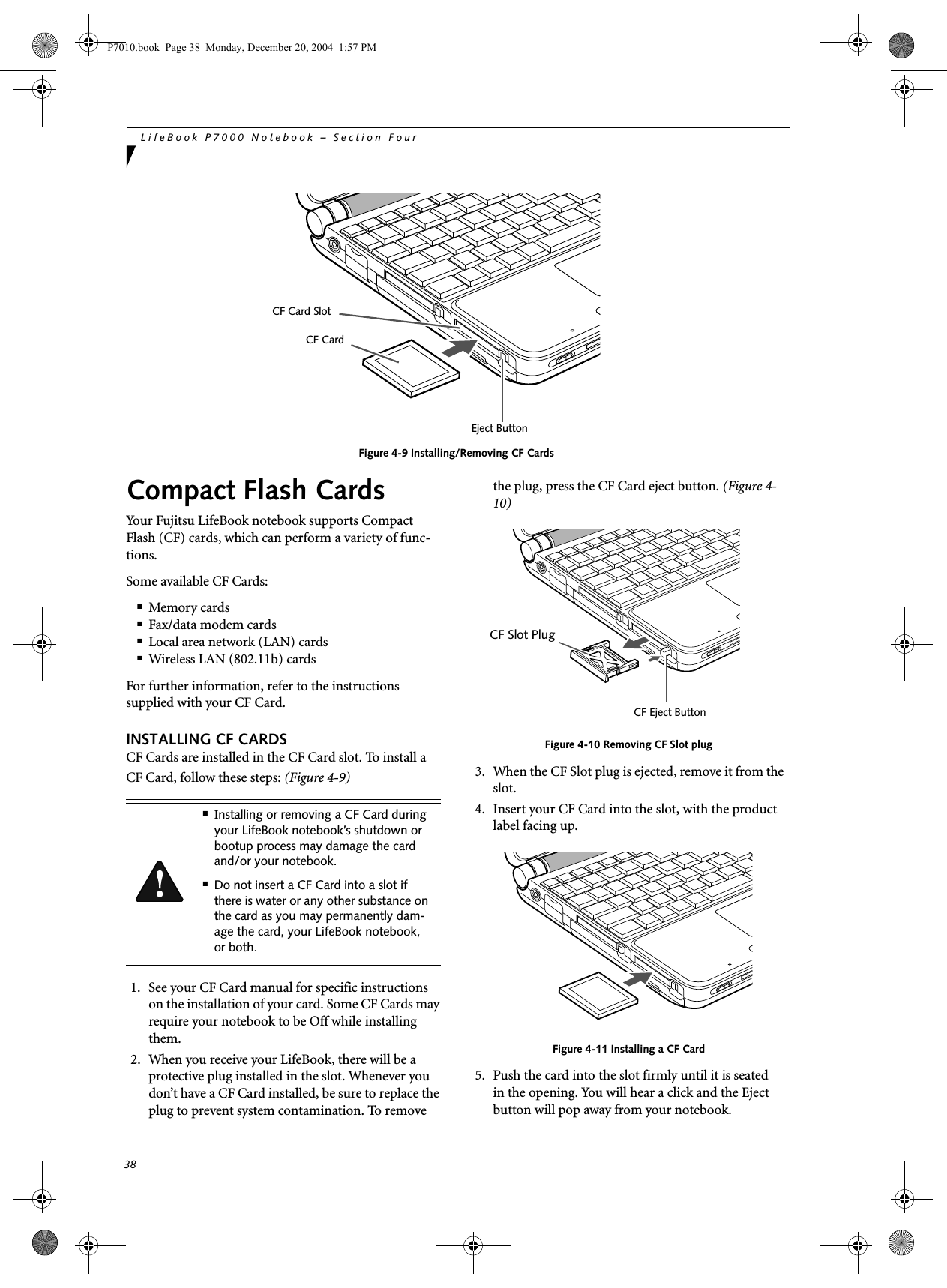 38LifeBook P7000 Notebook – Section FourFigure 4-9 Installing/Removing CF CardsCompact Flash CardsYour Fujitsu LifeBook notebook supports Compact Flash (CF) cards, which can perform a variety of func-tions. Some available CF Cards:■Memory cards■Fax/data modem cards■Local area network (LAN) cards■Wireless LAN (802.11b) cardsFor further information, refer to the instructions supplied with your CF Card.INSTALLING CF CARDSCF Cards are installed in the CF Card slot. To install aCF Card, follow these steps: (Figure 4-9) 1. See your CF Card manual for specific instructions on the installation of your card. Some CF Cards may require your notebook to be Off while installing them.2. When you receive your LifeBook, there will be a protective plug installed in the slot. Whenever you don’t have a CF Card installed, be sure to replace the plug to prevent system contamination. To remove the plug, press the CF Card eject button. (Figure 4-10)Figure 4-10 Removing CF Slot plug3. When the CF Slot plug is ejected, remove it from the slot.4. Insert your CF Card into the slot, with the product label facing up. Figure 4-11 Installing a CF Card5. Push the card into the slot firmly until it is seatedin the opening. You will hear a click and the Eject button will pop away from your notebook.Eject ButtonCF Card SlotCF Card■Installing or removing a CF Card during your LifeBook notebook’s shutdown or bootup process may damage the card and/or your notebook.■Do not insert a CF Card into a slot if there is water or any other substance on the card as you may permanently dam-age the card, your LifeBook notebook, or both.CF Slot PlugCF Eject ButtonP7010.book Page 38 Monday, December 20, 2004 1:57 PM