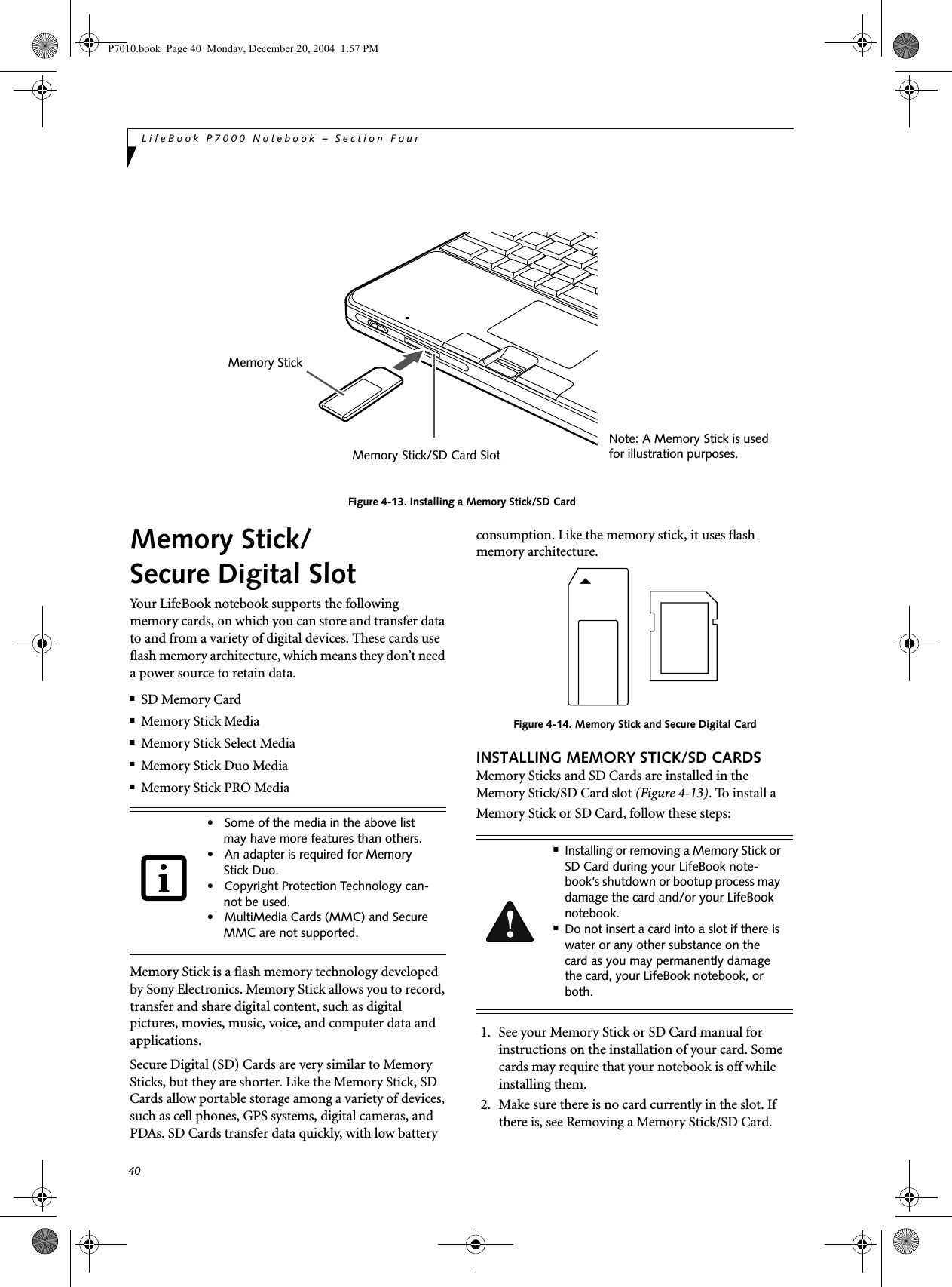 40LifeBook P7000 Notebook – Section FourFigure 4-13. Installing a Memory Stick/SD CardMemory Stick/Secure Digital SlotYour LifeBook notebook supports the following memory cards, on which you can store and transfer data to and from a variety of digital devices. These cards use flash memory architecture, which means they don’t need a power source to retain data. ■SD Memory Card■Memory Stick Media■Memory Stick Select Media■Memory Stick Duo Media■Memory Stick PRO MediaMemory Stick is a flash memory technology developed by Sony Electronics. Memory Stick allows you to record, transfer and share digital content, such as digital pictures, movies, music, voice, and computer data and applications.Secure Digital (SD) Cards are very similar to Memory Sticks, but they are shorter. Like the Memory Stick, SD Cards allow portable storage among a variety of devices, such as cell phones, GPS systems, digital cameras, and PDAs. SD Cards transfer data quickly, with low battery consumption. Like the memory stick, it uses flash memory architecture.Figure 4-14. Memory Stick and Secure Digital CardINSTALLING MEMORY STICK/SD CARDSMemory Sticks and SD Cards are installed in the Memory Stick/SD Card slot (Figure 4-13). To install aMemory Stick or SD Card, follow these steps: 1. See your Memory Stick or SD Card manual for instructions on the installation of your card. Some cards may require that your notebook is off while installing them.2. Make sure there is no card currently in the slot. If there is, see Removing a Memory Stick/SD Card.Note: A Memory Stick is usedfor illustration purposes. Memory Stick/SD Card SlotMemory Stick• Some of the media in the above list may have more features than others.• An adapter is required for Memory Stick Duo.• Copyright Protection Technology can-not be used.• MultiMedia Cards (MMC) and Secure MMC are not supported.■Installing or removing a Memory Stick or SD Card during your LifeBook note-book’s shutdown or bootup process may damage the card and/or your LifeBook notebook.■Do not insert a card into a slot if there is water or any other substance on the card as you may permanently damage the card, your LifeBook notebook, or both.P7010.book Page 40 Monday, December 20, 2004 1:57 PM