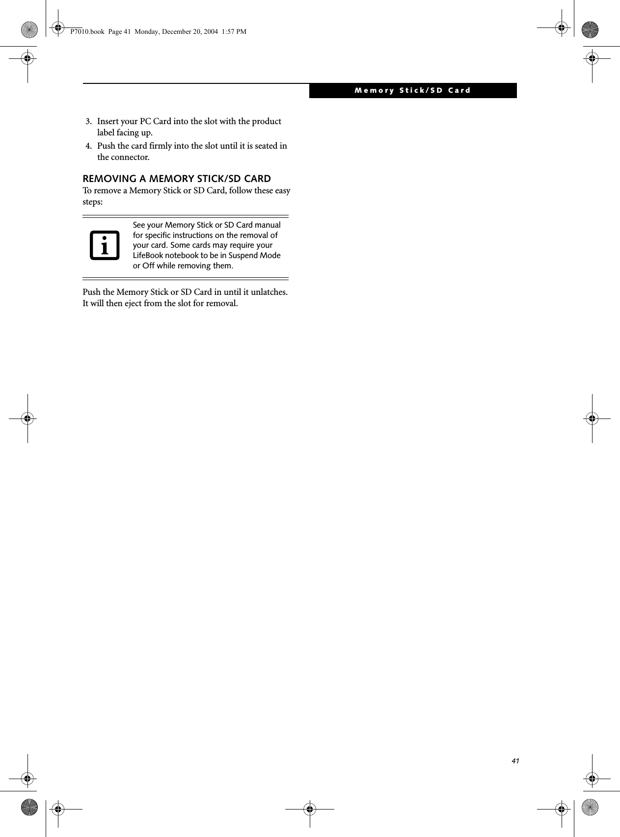 41Memory Stick/SD Card3. Insert your PC Card into the slot with the product label facing up.4. Push the card firmly into the slot until it is seated in the connector. REMOVING A MEMORY STICK/SD CARDTo remove a Memory Stick or SD Card, follow these easy steps:Push the Memory Stick or SD Card in until it unlatches. It will then eject from the slot for removal.See your Memory Stick or SD Card manual for specific instructions on the removal of your card. Some cards may require your LifeBook notebook to be in Suspend Mode or Off while removing them.P7010.book Page 41 Monday, December 20, 2004 1:57 PM