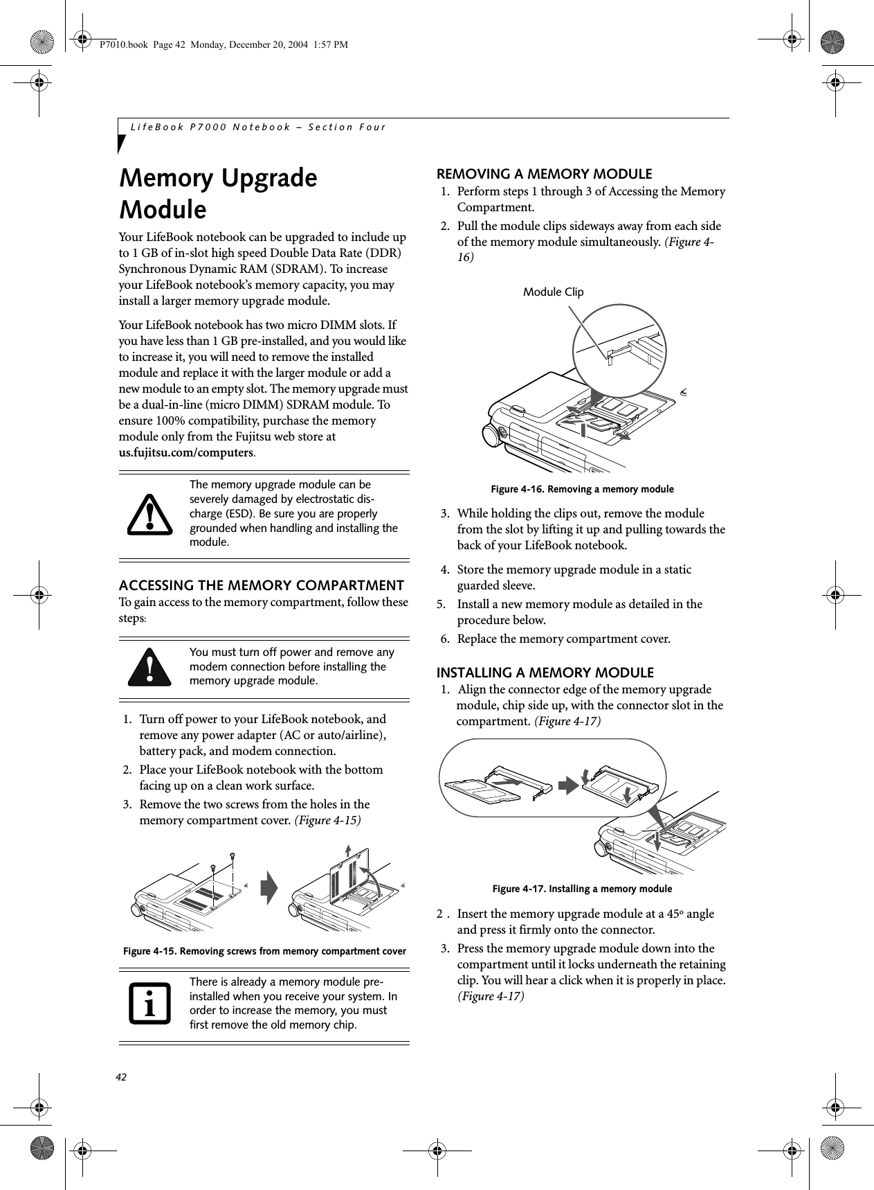 42LifeBook P7000 Notebook – Section FourMemory Upgrade ModuleYour LifeBook notebook can be upgraded to include up to 1 GB of in-slot high speed Double Data Rate (DDR) Synchronous Dynamic RAM (SDRAM). To increase your LifeBook notebook’s memory capacity, you may install a larger memory upgrade module. Your LifeBook notebook has two micro DIMM slots. If you have less than 1 GB pre-installed, and you would like to increase it, you will need to remove the installed module and replace it with the larger module or add a new module to an empty slot. The memory upgrade must be a dual-in-line (micro DIMM) SDRAM module. To ensure 100% compatibility, purchase the memory module only from the Fujitsu web store at us.fujitsu.com/computers.ACCESSING THE MEMORY COMPARTMENTTo gain access to the memory compartment, follow these steps:1. Turn off power to your LifeBook notebook, and remove any power adapter (AC or auto/airline), battery pack, and modem connection.2. Place your LifeBook notebook with the bottom facing up on a clean work surface.3. Remove the two screws from the holes in the memory compartment cover. (Figure 4-15) Figure 4-15. Removing screws from memory compartment coverREMOVING A MEMORY MODULE1. Perform steps 1 through 3 of Accessing the Memory Compartment.2. Pull the module clips sideways away from each side of the memory module simultaneously. (Figure 4-16)Figure 4-16. Removing a memory module3. While holding the clips out, remove the module from the slot by lifting it up and pulling towards the back of your LifeBook notebook. 4. Store the memory upgrade module in a static guarded sleeve.5. Install a new memory module as detailed in the procedure below.6. Replace the memory compartment cover.INSTALLING A MEMORY MODULE1. Align the connector edge of the memory upgrade module, chip side up, with the connector slot in the compartment. (Figure 4-17)Figure 4-17. Installing a memory module2 . Insert the memory upgrade module at a 45o angle and press it firmly onto the connector.3. Press the memory upgrade module down into the compartment until it locks underneath the retaining clip. You will hear a click when it is properly in place. (Figure 4-17)The memory upgrade module can be severely damaged by electrostatic dis-charge (ESD). Be sure you are properly grounded when handling and installing the module.You must turn off power and remove any modem connection before installing the memory upgrade module.There is already a memory module pre-installed when you receive your system. In order to increase the memory, you must first remove the old memory chip.Module ClipP7010.book Page 42 Monday, December 20, 2004 1:57 PM