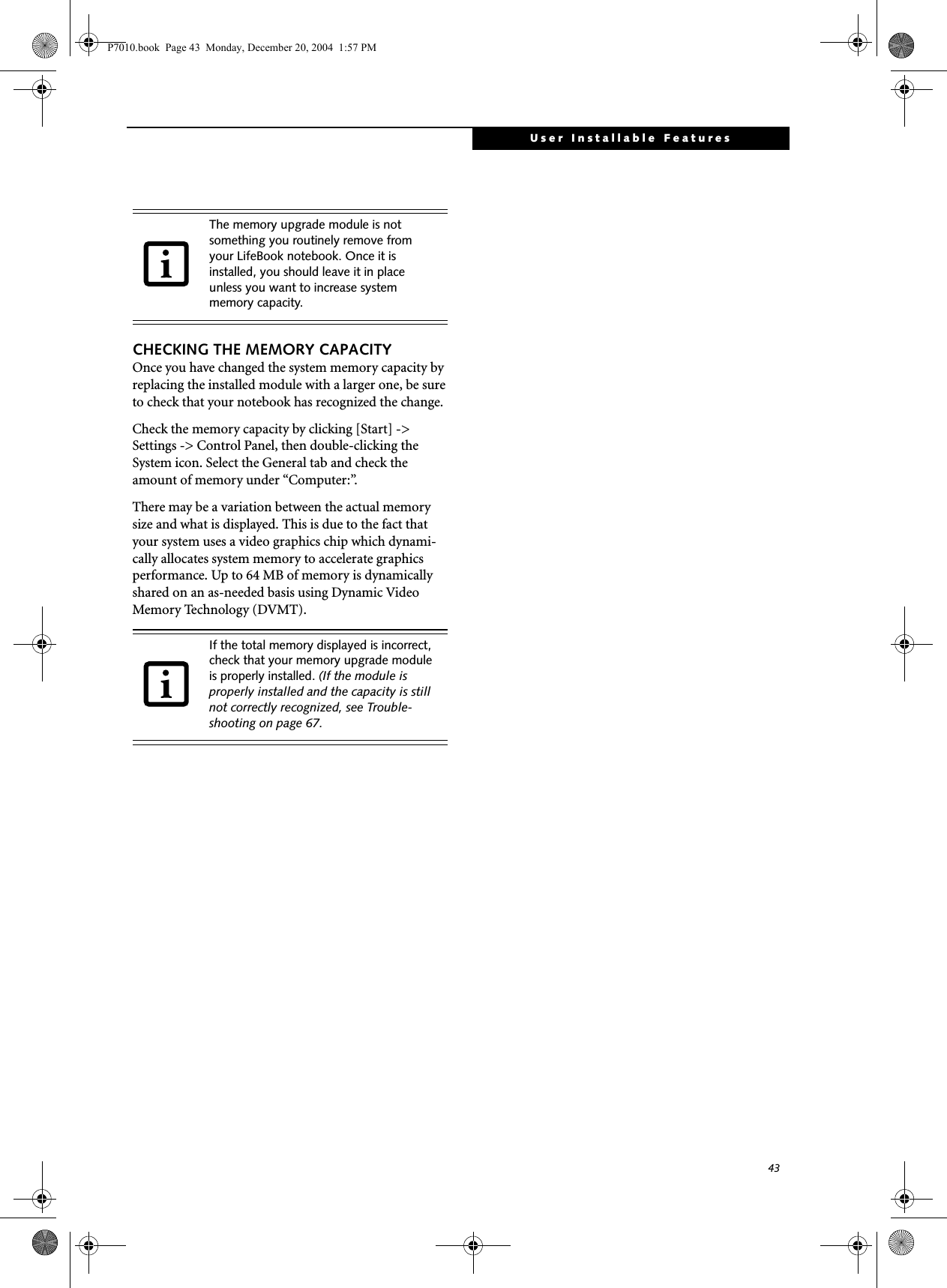 43User Installable FeaturesCHECKING THE MEMORY CAPACITYOnce you have changed the system memory capacity by replacing the installed module with a larger one, be sure to check that your notebook has recognized the change.Check the memory capacity by clicking [Start] -> Settings -> Control Panel, then double-clicking the System icon. Select the General tab and check the amount of memory under &ldquo;Computer:&rdquo;.There may be a variation between the actual memory size and what is displayed. This is due to the fact that your system uses a video graphics chip which dynami-cally allocates system memory to accelerate graphics performance. Up to 64 MB of memory is dynamically shared on an as-needed basis using Dynamic Video Memory Technology (DVMT).The memory upgrade module is not something you routinely remove from your LifeBook notebook. Once it is installed, you should leave it in place unless you want to increase system memory capacity.If the total memory displayed is incorrect, check that your memory upgrade module is properly installed. (If the module is properly installed and the capacity is still not correctly recognized, see Trouble-shooting on page 67.P7010.book  Page 43  Monday, December 20, 2004  1:57 PM