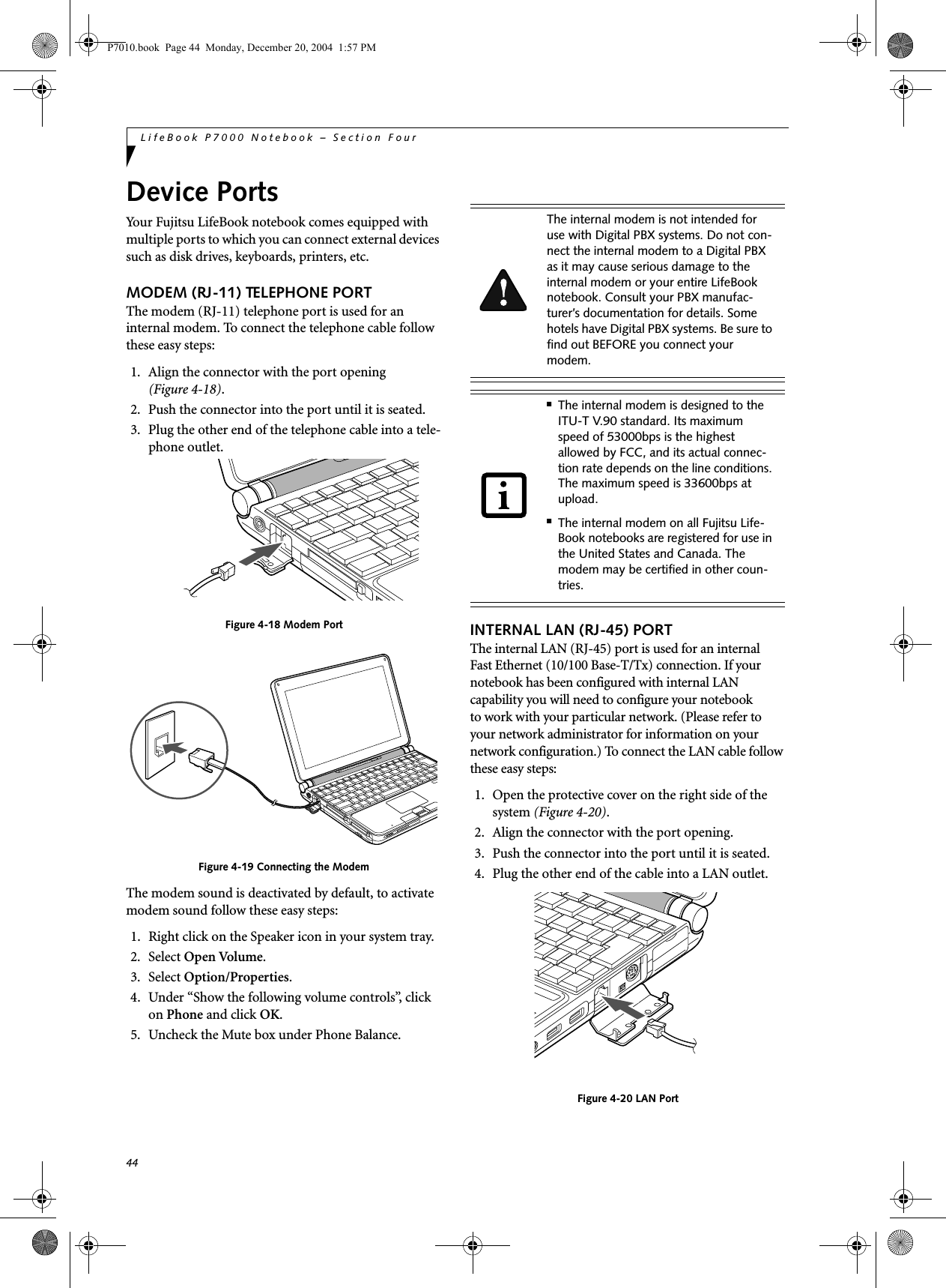44LifeBook P7000 Notebook – Section FourDevice PortsYour Fujitsu LifeBook notebook comes equipped with multiple ports to which you can connect external devices such as disk drives, keyboards, printers, etc. MODEM (RJ-11) TELEPHONE PORTThe modem (RJ-11) telephone port is used for an internal modem. To connect the telephone cable follow these easy steps: 1. Align the connector with the port opening (Figure 4-18).2. Push the connector into the port until it is seated.3. Plug the other end of the telephone cable into a tele-phone outlet.Figure 4-18 Modem PortFigure 4-19 Connecting the ModemThe modem sound is deactivated by default, to activate modem sound follow these easy steps:1. Right click on the Speaker icon in your system tray.2. Select Open Volume.3. Select Option/Properties.4. Under “Show the following volume controls”, click on Phone and click OK.5. Uncheck the Mute box under Phone Balance.INTERNAL LAN (RJ-45) PORT The internal LAN (RJ-45) port is used for an internalFast Ethernet (10/100 Base-T/Tx) connection. If your notebook has been configured with internal LANcapability you will need to configure your notebookto work with your particular network. (Please refer to your network administrator for information on your network configuration.) To connect the LAN cable follow these easy steps: 1. Open the protective cover on the right side of the system (Figure 4-20).2. Align the connector with the port opening.3. Push the connector into the port until it is seated.4. Plug the other end of the cable into a LAN outlet.Figure 4-20 LAN PortThe internal modem is not intended for use with Digital PBX systems. Do not con-nect the internal modem to a Digital PBX as it may cause serious damage to the internal modem or your entire LifeBook notebook. Consult your PBX manufac-turer’s documentation for details. Some hotels have Digital PBX systems. Be sure to find out BEFORE you connect your modem.■The internal modem is designed to the ITU-T V.90 standard. Its maximum speed of 53000bps is the highest allowed by FCC, and its actual connec-tion rate depends on the line conditions. The maximum speed is 33600bps at upload. ■The internal modem on all Fujitsu Life-Book notebooks are registered for use in the United States and Canada. The modem may be certified in other coun-tries.P7010.book Page 44 Monday, December 20, 2004 1:57 PM