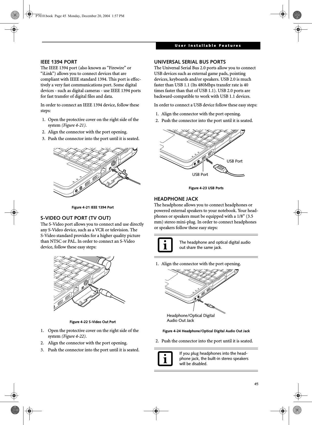 45User Installable FeaturesIEEE 1394 PORTThe IEEE 1394 port (also known as “Firewire” or “iLink”) allows you to connect devices that are compliant with IEEE standard 1394. This port is effec-tively a very fast communications port. Some digital devices - such as digital cameras - use IEEE 1394 ports for fast transfer of digital files and data.In order to connect an IEEE 1394 device, follow these steps: 1. Open the protective cover on the right side of the system (Figure 4-21).2. Align the connector with the port opening.3. Push the connector into the port until it is seated.Figure 4-21 IEEE 1394 PortS-VIDEO OUT PORT (TV OUT)The S-Video port allows you to connect and use directly any S-Video device, such as a VCR or television. The S-Video standard provides for a higher quality picture than NTSC or PAL. In order to connect an S-Video device, follow these easy steps: Figure 4-22 S-Video Out Port1. Open the protective cover on the right side of the system (Figure 4-22).2. Align the connector with the port opening. 3. Push the connector into the port until it is seated.UNIVERSAL SERIAL BUS PORTSThe Universal Serial Bus 2.0 ports allow you to connect USB devices such as external game pads, pointing devices, keyboards and/or speakers. USB 2.0 is much faster than USB 1.1 (Its 480Mbps transfer rate is 40 times faster than that of USB 1.1). USB 2.0 ports are backward-compatible to work with USB 1.1 devices. In order to connect a USB device follow these easy steps: 1. Align the connector with the port opening.2. Push the connector into the port until it is seated.Figure 4-23 USB PortsHEADPHONE JACKThe headphone allows you to connect headphones or powered external speakers to your notebook. Your head-phones or speakers must be equipped with a 1/8” (3.5 mm) stereo mini-plug. In order to connect headphones or speakers follow these easy steps: 1. Align the connector with the port opening.Figure 4-24 Headphone/Optical Digital Audio Out Jack2. Push the connector into the port until it is seated.The headphone and optical digital audio out share the same jack.If you plug headphones into the head-phone jack, the built-in stereo speakers will be disabled.USB PortUSB PortHeadphone/Optical Digital Audio Out JackP7010.book Page 45 Monday, December 20, 2004 1:57 PM