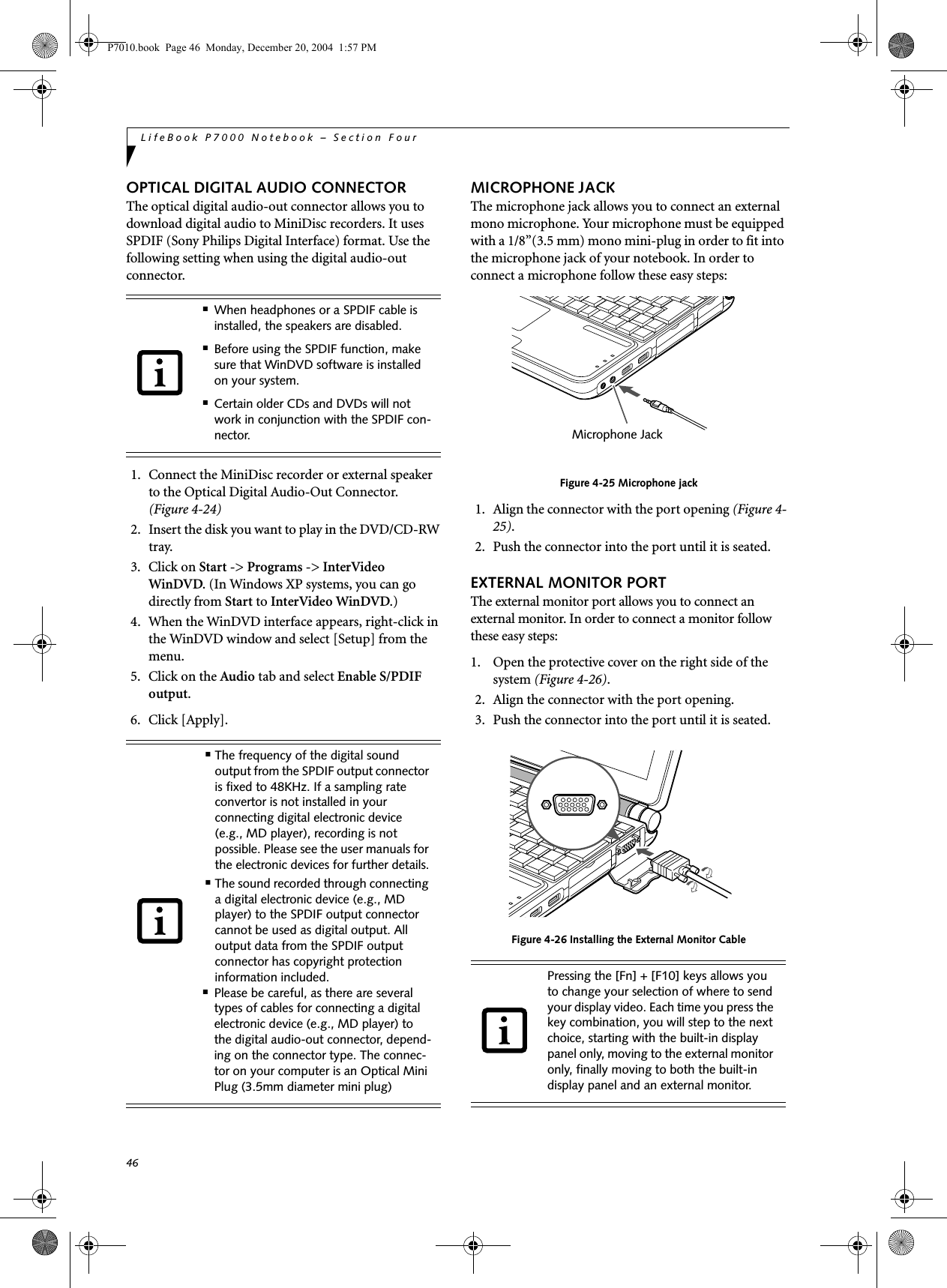 46LifeBook P7000 Notebook &ndash; Section FourOPTICAL DIGITAL AUDIO CONNECTORThe optical digital audio-out connector allows you todownload digital audio to MiniDisc recorders. It uses SPDIF (Sony Philips Digital Interface) format. Use the following setting when using the digital audio-out connector. 1. Connect the MiniDisc recorder or external speaker to the Optical Digital Audio-Out Connector. (Figure 4-24)2. Insert the disk you want to play in the DVD/CD-RW tray.3. Click on Start -> Programs -> InterVideo WinDVD. (In Windows XP systems, you can go directly from Start to InterVideo WinDVD.)4. When the WinDVD interface appears, right-click in the WinDVD window and select [Setup] from the menu.5. Click on the Audio tab and select Enable S/PDIF output.6. Click [Apply].MICROPHONE JACKThe microphone jack allows you to connect an external mono microphone. Your microphone must be equipped with a 1/8&rdquo;(3.5 mm) mono mini-plug in order to fit into the microphone jack of your notebook. In order to connect a microphone follow these easy steps: Figure 4-25 Microphone jack1. Align the connector with the port opening (Figure 4-25).2. Push the connector into the port until it is seated.EXTERNAL MONITOR PORTThe external monitor port allows you to connect an external monitor. In order to connect a monitor follow these easy steps: 1. Open the protective cover on the right side of the system (Figure 4-26).2. Align the connector with the port opening.3. Push the connector into the port until it is seated. Figure 4-26 Installing the External Monitor Cable■When headphones or a SPDIF cable is installed, the speakers are disabled.■Before using the SPDIF function, make sure that WinDVD software is installed on your system.■Certain older CDs and DVDs will not work in conjunction with the SPDIF con-nector.■The frequency of the digital sound output from the SPDIF output connector is fixed to 48KHz. If a sampling rate convertor is not installed in your connecting digital electronic device (e.g., MD player), recording is not possible. Please see the user manuals for the electronic devices for further details.■The sound recorded through connecting a digital electronic device (e.g., MD player) to the SPDIF output connector cannot be used as digital output. All output data from the SPDIF output connector has copyright protection information included.■Please be careful, as there are several types of cables for connecting a digital electronic device (e.g., MD player) to the digital audio-out connector, depend-ing on the connector type. The connec-tor on your computer is an Optical Mini Plug (3.5mm diameter mini plug)Pressing the [Fn] + [F10] keys allows you to change your selection of where to send your display video. Each time you press the key combination, you will step to the next choice, starting with the built-in display panel only, moving to the external monitor only, finally moving to both the built-in display panel and an external monitor.Microphone JackP7010.book  Page 46  Monday, December 20, 2004  1:57 PM