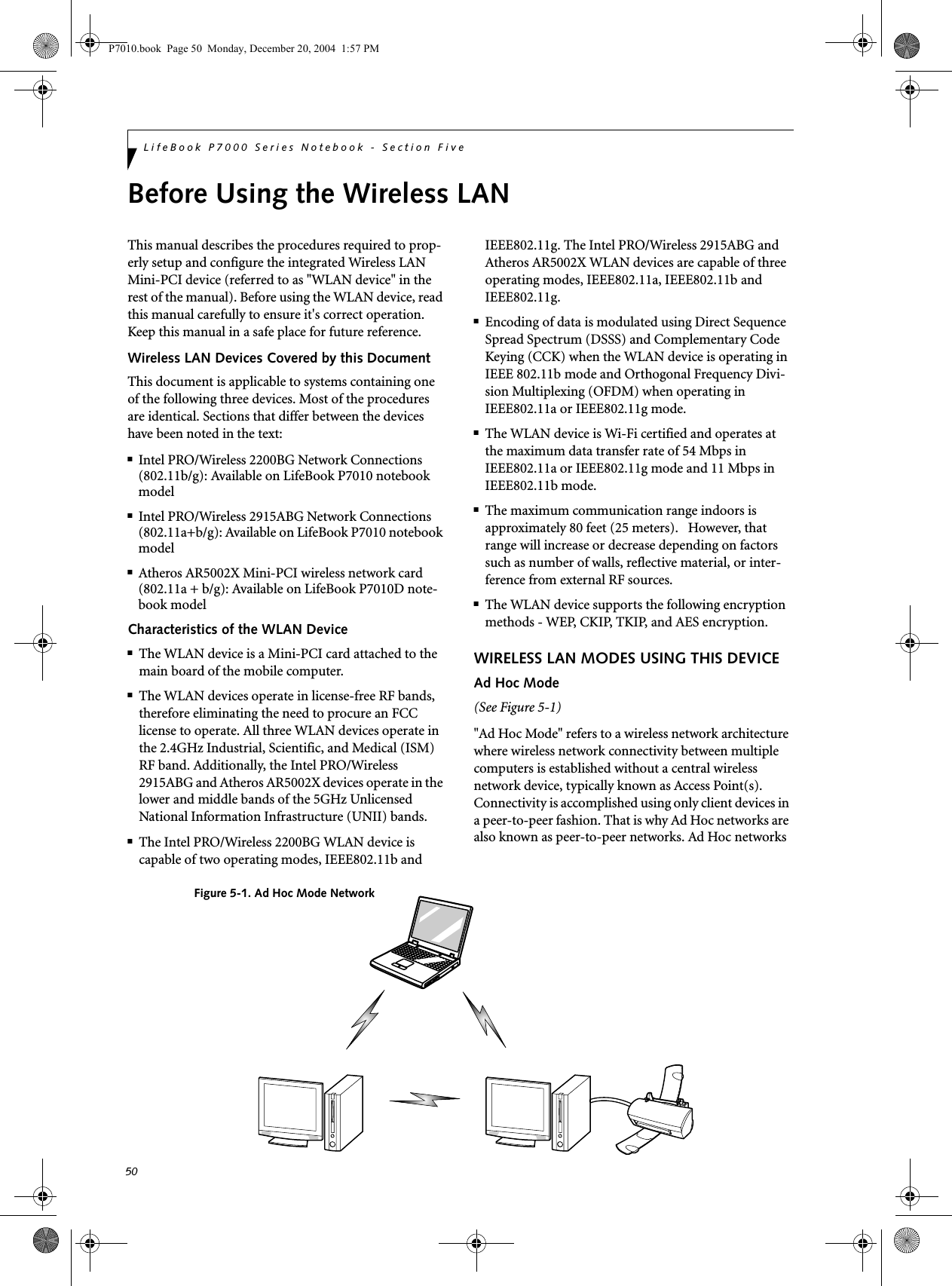 50LifeBook P7000 Series Notebook - Section FiveBefore Using the Wireless LANThis manual describes the procedures required to prop-erly setup and configure the integrated Wireless LAN Mini-PCI device (referred to as "WLAN device" in the rest of the manual). Before using the WLAN device, read this manual carefully to ensure it's correct operation. Keep this manual in a safe place for future reference.Wireless LAN Devices Covered by this DocumentThis document is applicable to systems containing one of the following three devices. Most of the procedures are identical. Sections that differ between the devices have been noted in the text:■Intel PRO/Wireless 2200BG Network Connections (802.11b/g): Available on LifeBook P7010 notebook model■Intel PRO/Wireless 2915ABG Network Connections (802.11a+b/g): Available on LifeBook P7010 notebook model■Atheros AR5002X Mini-PCI wireless network card (802.11a + b/g): Available on LifeBook P7010D note-book modelCharacteristics of the WLAN Device■The WLAN device is a Mini-PCI card attached to the main board of the mobile computer. ■The WLAN devices operate in license-free RF bands, therefore eliminating the need to procure an FCC license to operate. All three WLAN devices operate in the 2.4GHz Industrial, Scientific, and Medical (ISM) RF band. Additionally, the Intel PRO/Wireless 2915ABG and Atheros AR5002X devices operate in the lower and middle bands of the 5GHz Unlicensed National Information Infrastructure (UNII) bands. ■The Intel PRO/Wireless 2200BG WLAN device is capable of two operating modes, IEEE802.11b and IEEE802.11g. The Intel PRO/Wireless 2915ABG and Atheros AR5002X WLAN devices are capable of three operating modes, IEEE802.11a, IEEE802.11b and IEEE802.11g. ■Encoding of data is modulated using Direct Sequence Spread Spectrum (DSSS) and Complementary Code Keying (CCK) when the WLAN device is operating in IEEE 802.11b mode and Orthogonal Frequency Divi-sion Multiplexing (OFDM) when operating in IEEE802.11a or IEEE802.11g mode. ■The WLAN device is Wi-Fi certified and operates at the maximum data transfer rate of 54 Mbps in IEEE802.11a or IEEE802.11g mode and 11 Mbps in IEEE802.11b mode.■The maximum communication range indoors is approximately 80 feet (25 meters). However, that range will increase or decrease depending on factors such as number of walls, reflective material, or inter-ference from external RF sources.■The WLAN device supports the following encryption methods - WEP, CKIP, TKIP, and AES encryption.WIRELESS LAN MODES USING THIS DEVICEAd Hoc Mode (See Figure 5-1)"Ad Hoc Mode" refers to a wireless network architecture where wireless network connectivity between multiple computers is established without a central wireless network device, typically known as Access Point(s). Connectivity is accomplished using only client devices in a peer-to-peer fashion. That is why Ad Hoc networks are also known as peer-to-peer networks. Ad Hoc networks Figure 5-1. Ad Hoc Mode NetworkP7010.book Page 50 Monday, December 20, 2004 1:57 PM