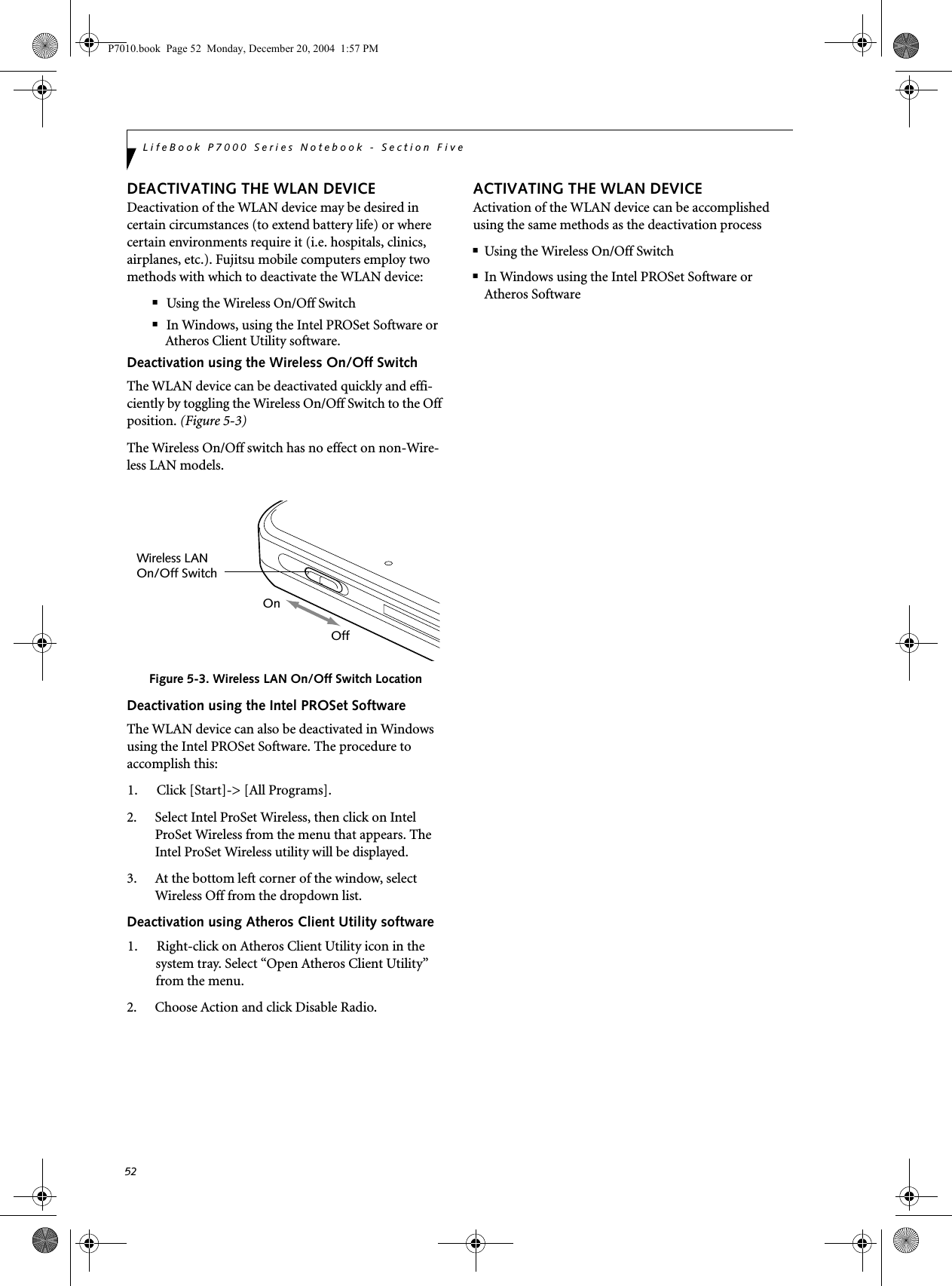 52LifeBook P7000 Series Notebook - Section FiveDEACTIVATING THE WLAN DEVICEDeactivation of the WLAN device may be desired in certain circumstances (to extend battery life) or where certain environments require it (i.e. hospitals, clinics, airplanes, etc.). Fujitsu mobile computers employ two methods with which to deactivate the WLAN device:■Using the Wireless On/Off Switch■In Windows, using the Intel PROSet Software or Atheros Client Utility software.Deactivation using the Wireless On/Off SwitchThe WLAN device can be deactivated quickly and effi-ciently by toggling the Wireless On/Off Switch to the Off position. (Figure 5-3)The Wireless On/Off switch has no effect on non-Wire-less LAN models.Figure 5-3. Wireless LAN On/Off Switch LocationDeactivation using the Intel PROSet SoftwareThe WLAN device can also be deactivated in Windows using the Intel PROSet Software. The procedure to accomplish this:1. Click [Start]-> [All Programs].2. Select Intel ProSet Wireless, then click on Intel ProSet Wireless from the menu that appears. The Intel ProSet Wireless utility will be displayed.3. At the bottom left corner of the window, select Wireless Off from the dropdown list.Deactivation using Atheros Client Utility software1. Right-click on Atheros Client Utility icon in the system tray. Select &ldquo;Open Atheros Client Utility&rdquo; from the menu.2. Choose Action and click Disable Radio.ACTIVATING THE WLAN DEVICEActivation of the WLAN device can be accomplished using the same methods as the deactivation process■Using the Wireless On/Off Switch■In Windows using the Intel PROSet Software or Atheros SoftwareWireless LANOn/Off SwitchOnOffP7010.book  Page 52  Monday, December 20, 2004  1:57 PM