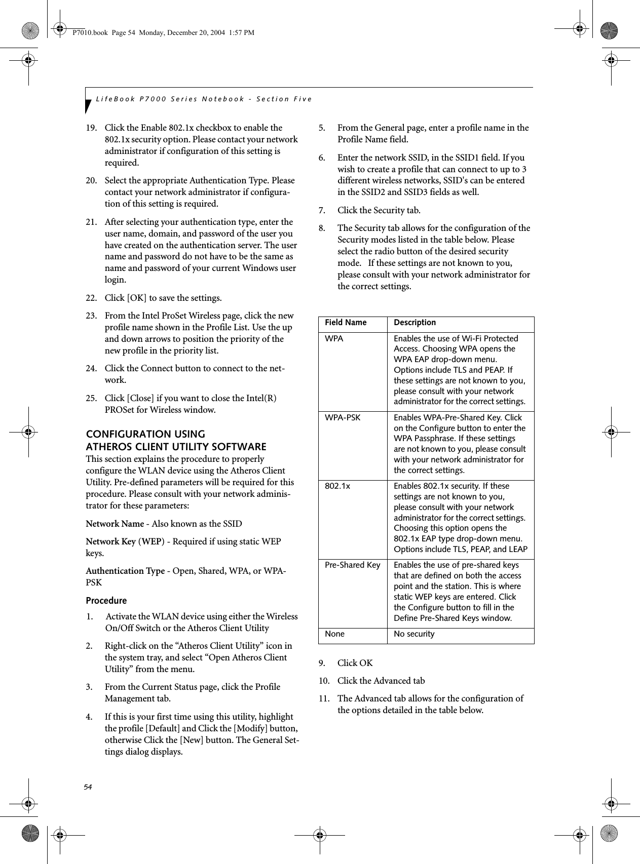 54LifeBook P7000 Series Notebook - Section Five19. Click the Enable 802.1x checkbox to enable the 802.1x security option. Please contact your network administrator if configuration of this setting is required.20. Select the appropriate Authentication Type. Please contact your network administrator if configura-tion of this setting is required.21. After selecting your authentication type, enter the user name, domain, and password of the user you have created on the authentication server. The user name and password do not have to be the same as name and password of your current Windows user login.22. Click [OK] to save the settings.23. From the Intel ProSet Wireless page, click the new profile name shown in the Profile List. Use the up and down arrows to position the priority of the new profile in the priority list. 24. Click the Connect button to connect to the net-work. 25. Click [Close] if you want to close the Intel(R) PROSet for Wireless window.CONFIGURATION USING ATHEROS CLIENT UTILITY SOFTWAREThis section explains the procedure to properly configure the WLAN device using the Atheros Client Utility. Pre-defined parameters will be required for this procedure. Please consult with your network adminis-trator for these parameters:Network Name - Also known as the SSIDNetwork Key (WEP) - Required if using static WEP keys. Authentication Type - Open, Shared, WPA, or WPA-PSKProcedure1. Activate the WLAN device using either the Wireless On/Off Switch or the Atheros Client Utility2. Right-click on the &ldquo;Atheros Client Utility&rdquo; icon in the system tray, and select &ldquo;Open Atheros Client Utility&rdquo; from the menu.3. From the Current Status page, click the Profile Management tab. 4. If this is your first time using this utility, highlight the profile [Default] and Click the [Modify] button, otherwise Click the [New] button. The General Set-tings dialog displays. 5. From the General page, enter a profile name in the Profile Name field. 6. Enter the network SSID, in the SSID1 field. If you wish to create a profile that can connect to up to 3 different wireless networks, SSID's can be entered in the SSID2 and SSID3 fields as well.7. Click the Security tab. 8. The Security tab allows for the configuration of the Security modes listed in the table below. Please select the radio button of the desired security mode.   If these settings are not known to you, please consult with your network administrator for the correct settings. 9. Click OK10. Click the Advanced tab11. The Advanced tab allows for the configuration of the options detailed in the table below.Field Name DescriptionWPA Enables the use of Wi-Fi Protected Access. Choosing WPA opens the WPA EAP drop-down menu. Options include TLS and PEAP. If these settings are not known to you, please consult with your network administrator for the correct settings. WPA-PSK Enables WPA-Pre-Shared Key. Click on the Configure button to enter the WPA Passphrase. If these settings are not known to you, please consult with your network administrator for the correct settings. 802.1x Enables 802.1x security. If these settings are not known to you, please consult with your network administrator for the correct settings. Choosing this option opens the 802.1x EAP type drop-down menu. Options include TLS, PEAP, and LEAPPre-Shared Key Enables the use of pre-shared keys that are defined on both the access point and the station. This is where static WEP keys are entered. Click the Configure button to fill in the Define Pre-Shared Keys window.None No securityP7010.book  Page 54  Monday, December 20, 2004  1:57 PM