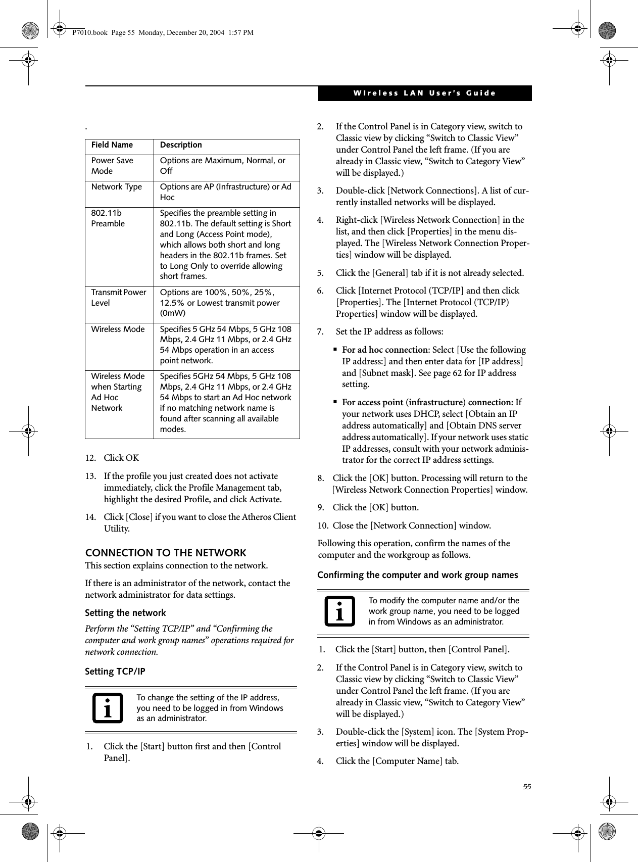 55WIreless LAN User&rsquo;s Guide .12. Click OK13. If the profile you just created does not activate immediately, click the Profile Management tab, highlight the desired Profile, and click Activate.14. Click [Close] if you want to close the Atheros Client Utility.CONNECTION TO THE NETWORKThis section explains connection to the network.If there is an administrator of the network, contact the network administrator for data settings.Setting the networkPerform the &ldquo;Setting TCP/IP&rdquo; and &ldquo;Confirming the computer and work group names&rdquo; operations required for network connection.Setting TCP/IP1. Click the [Start] button first and then [Control Panel].2. If the Control Panel is in Category view, switch to Classic view by clicking &ldquo;Switch to Classic View&rdquo; under Control Panel the left frame. (If you are already in Classic view, &ldquo;Switch to Category View&rdquo; will be displayed.) 3. Double-click [Network Connections]. A list of cur-rently installed networks will be displayed.4. Right-click [Wireless Network Connection] in the list, and then click [Properties] in the menu dis-played. The [Wireless Network Connection Proper-ties] window will be displayed.5. Click the [General] tab if it is not already selected.6. Click [Internet Protocol (TCP/IP] and then click [Properties]. The [Internet Protocol (TCP/IP) Properties] window will be displayed.7. Set the IP address as follows:■For ad hoc connection: Select [Use the following IP address:] and then enter data for [IP address] and [Subnet mask]. See page 62 for IP address setting.■For access point (infrastructure) connection: If your network uses DHCP, select [Obtain an IP address automatically] and [Obtain DNS server address automatically]. If your network uses static IP addresses, consult with your network adminis-trator for the correct IP address settings.8. Click the [OK] button. Processing will return to the [Wireless Network Connection Properties] window.9. Click the [OK] button.10. Close the [Network Connection] window. Following this operation, confirm the names of the computer and the workgroup as follows.Confirming the computer and work group names1. Click the [Start] button, then [Control Panel].2. If the Control Panel is in Category view, switch to Classic view by clicking &ldquo;Switch to Classic View&rdquo; under Control Panel the left frame. (If you are already in Classic view, &ldquo;Switch to Category View&rdquo; will be displayed.) 3. Double-click the [System] icon. The [System Prop-erties] window will be displayed.4. Click the [Computer Name] tab.Field Name DescriptionPower Save ModeOptions are Maximum, Normal, or OffNetwork Type Options are AP (Infrastructure) or Ad Hoc802.11b PreambleSpecifies the preamble setting in 802.11b. The default setting is Short and Long (Access Point mode), which allows both short and long headers in the 802.11b frames. Set to Long Only to override allowing short frames.Transmit Power LevelOptions are 100%, 50%, 25%, 12.5% or Lowest transmit power (0mW)Wireless Mode Specifies 5 GHz 54 Mbps, 5 GHz 108 Mbps, 2.4 GHz 11 Mbps, or 2.4 GHz 54 Mbps operation in an access point network.Wireless Mode when Starting Ad Hoc NetworkSpecifies 5GHz 54 Mbps, 5 GHz 108 Mbps, 2.4 GHz 11 Mbps, or 2.4 GHz 54 Mbps to start an Ad Hoc network if no matching network name is found after scanning all available modes.To change the setting of the IP address, you need to be logged in from Windows as an administrator.To modify the computer name and/or the work group name, you need to be logged in from Windows as an administrator.P7010.book  Page 55  Monday, December 20, 2004  1:57 PM