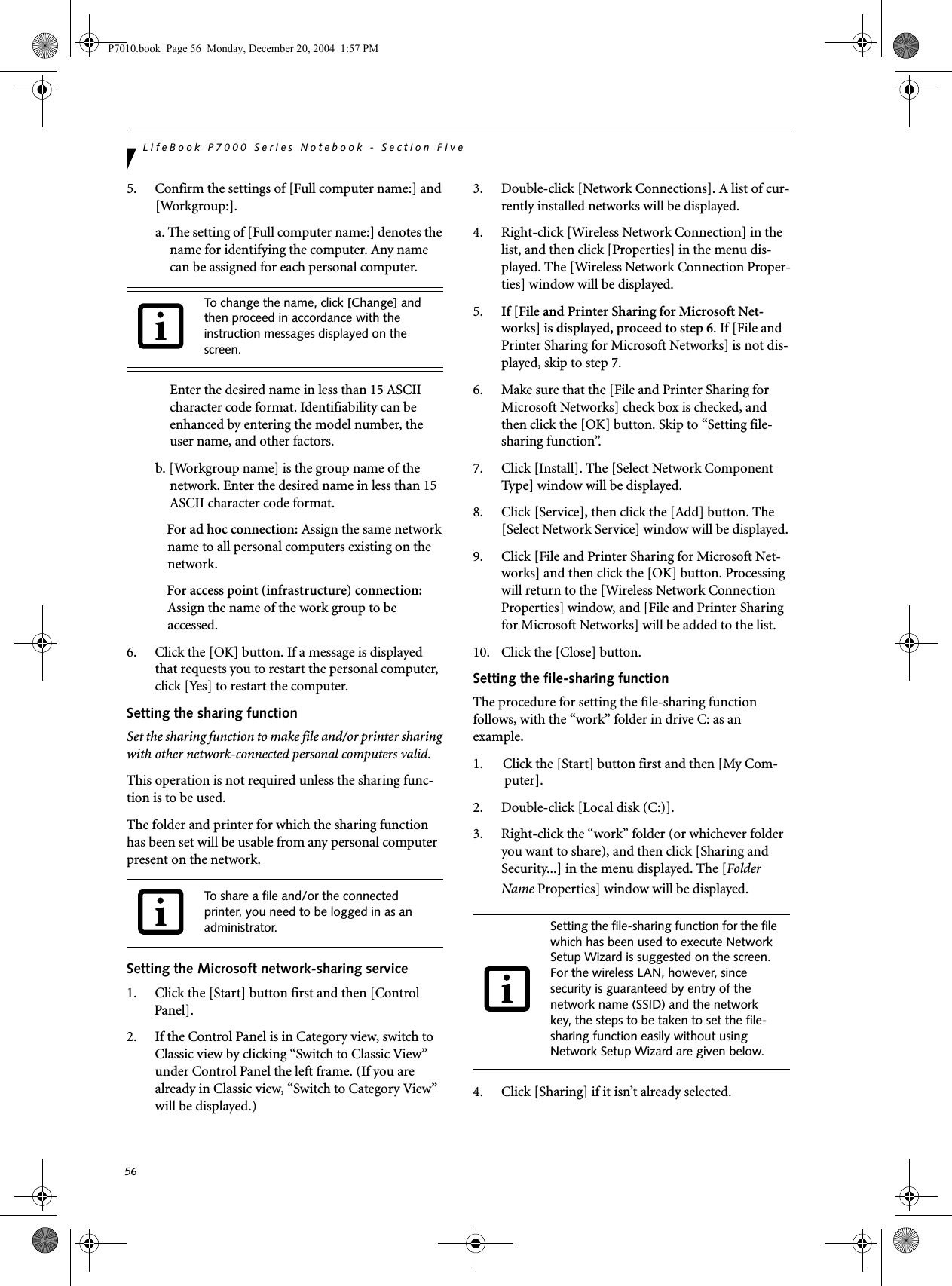 56LifeBook P7000 Series Notebook - Section Five5. Confirm the settings of [Full computer name:] and [Workgroup:].a. The setting of [Full computer name:] denotes the name for identifying the computer. Any name can be assigned for each personal computer. Enter the desired name in less than 15 ASCII character code format. Identifiability can be enhanced by entering the model number, the user name, and other factors.b. [Workgroup name] is the group name of the network. Enter the desired name in less than 15 ASCII character code format.For ad hoc connection: Assign the same network name to all personal computers existing on the network.For access point (infrastructure) connection: Assign the name of the work group to be accessed.6. Click the [OK] button. If a message is displayed that requests you to restart the personal computer, click [Yes] to restart the computer.Setting the sharing functionSet the sharing function to make file and/or printer sharing with other network-connected personal computers valid.This operation is not required unless the sharing func-tion is to be used.The folder and printer for which the sharing function has been set will be usable from any personal computer present on the network.Setting the Microsoft network-sharing service1. Click the [Start] button first and then [Control Panel]. 2. If the Control Panel is in Category view, switch to Classic view by clicking &ldquo;Switch to Classic View&rdquo; under Control Panel the left frame. (If you are already in Classic view, &ldquo;Switch to Category View&rdquo; will be displayed.) 3. Double-click [Network Connections]. A list of cur-rently installed networks will be displayed.4. Right-click [Wireless Network Connection] in the list, and then click [Properties] in the menu dis-played. The [Wireless Network Connection Proper-ties] window will be displayed.5. If [File and Printer Sharing for Microsoft Net-works] is displayed, proceed to step 6. If [File and Printer Sharing for Microsoft Networks] is not dis-played, skip to step 7.6. Make sure that the [File and Printer Sharing for Microsoft Networks] check box is checked, and then click the [OK] button. Skip to &ldquo;Setting file-sharing function&rdquo;.7. Click [Install]. The [Select Network Component Type] window will be displayed.8. Click [Service], then click the [Add] button. The [Select Network Service] window will be displayed.9. Click [File and Printer Sharing for Microsoft Net-works] and then click the [OK] button. Processing will return to the [Wireless Network Connection Properties] window, and [File and Printer Sharing for Microsoft Networks] will be added to the list.10. Click the [Close] button.Setting the file-sharing functionThe procedure for setting the file-sharing function follows, with the &ldquo;work&rdquo; folder in drive C: as an example.1. Click the [Start] button first and then [My Com-puter]. 2. Double-click [Local disk (C:)].3. Right-click the &ldquo;work&rdquo; folder (or whichever folder you want to share), and then click [Sharing and Security...] in the menu displayed. The [Folder Name Properties] window will be displayed.4. Click [Sharing] if it isn&rsquo;t already selected.To change the name, click [Change] and then proceed in accordance with the instruction messages displayed on the screen.To share a file and/or the connected printer, you need to be logged in as an administrator. Setting the file-sharing function for the file which has been used to execute Network Setup Wizard is suggested on the screen. For the wireless LAN, however, since security is guaranteed by entry of the network name (SSID) and the network key, the steps to be taken to set the file-sharing function easily without using Network Setup Wizard are given below.P7010.book  Page 56  Monday, December 20, 2004  1:57 PM