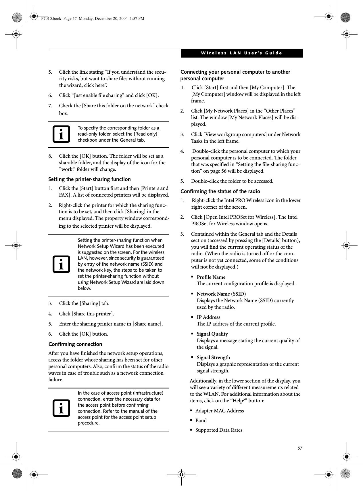 57WIreless LAN User&rsquo;s Guide 5. Click the link stating &ldquo;If you understand the secu-rity risks, but want to share files without running the wizard, click here&rdquo;.6. Click &ldquo;Just enable file sharing&rdquo; and click [OK].7. Check the [Share this folder on the network] check box.8. Click the [OK] button. The folder will be set as a sharable folder, and the display of the icon for the &ldquo;work.&rdquo; folder will change.Setting the printer-sharing function1. Click the [Start] button first and then [Printers and FAX]. A list of connected printers will be displayed.2. Right-click the printer for which the sharing func-tion is to be set, and then click [Sharing] in the menu displayed. The property window correspond-ing to the selected printer will be displayed.3. Click the [Sharing] tab.4. Click [Share this printer].5. Enter the sharing printer name in [Share name].6. Click the [OK] button. Confirming connectionAfter you have finished the network setup operations, access the folder whose sharing has been set for other personal computers. Also, confirm the status of the radio waves in case of trouble such as a network connection failure.Connecting your personal computer to another personal computer1. Click [Start] first and then [My Computer]. The [My Computer] window will be displayed in the left frame.2. Click [My Network Places] in the &ldquo;Other Places&rdquo; list. The window [My Network Places] will be dis-played.3. Click [View workgroup computers] under Network Tasks in the left frame.4.  Double-click the personal computer to which your personal computer is to be connected. The folder that was specified in &ldquo;Setting the file-sharing func-tion&rdquo; on page 56 will be displayed.5. Double-click the folder to be accessed.Confirming the status of the radio1. Right-click the Intel PRO Wireless icon in the lower right corner of the screen.2. Click [Open Intel PROSet for Wireless]. The Intel PROSet for Wireless window opens.3. Contained within the General tab and the Details section (accessed by pressing the [Details] button), you will find the current operating status of the radio. (When the radio is turned off or the com-puter is not yet connected, some of the conditions will not be displayed.)■Profile NameThe current configuration profile is displayed.■Network Name (SSID)Displays the Network Name (SSID) currently used by the radio.■IP AddressThe IP address of the current profile.■Signal QualityDisplays a message stating the current quality of the signal.■Signal StrengthDisplays a graphic representation of the current signal strength.Additionally, in the lower section of the display, you will see a variety of different measurements related to the WLAN. For additional information about the items, click on the &ldquo;Help?&rdquo; button:■Adapter MAC Address■Band■Supported Data RatesTo specify the corresponding folder as a read-only folder, select the [Read only] checkbox under the General tab.Setting the printer-sharing function when Network Setup Wizard has been executed is suggested on the screen. For the wireless LAN, however, since security is guaranteed by entry of the network name (SSID) and the network key, the steps to be taken to set the printer-sharing function without using Network Setup Wizard are laid down below.In the case of access point (infrastructure) connection, enter the necessary data for the access point before confirming connection. Refer to the manual of the access point for the access point setup procedure.P7010.book  Page 57  Monday, December 20, 2004  1:57 PM