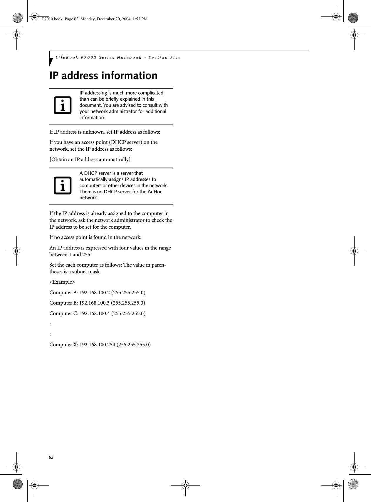 62LifeBook P7000 Series Notebook - Section FiveIP address informationIf IP address is unknown, set IP address as follows:If you have an access point (DHCP server) on the network, set the IP address as follows:[Obtain an IP address automatically]If the IP address is already assigned to the computer in the network, ask the network administrator to check the IP address to be set for the computer.If no access point is found in the network:An IP address is expressed with four values in the range between 1 and 255.Set the each computer as follows: The value in paren-theses is a subnet mask.<Example>Computer A: 192.168.100.2 (255.255.255.0)Computer B: 192.168.100.3 (255.255.255.0)Computer C: 192.168.100.4 (255.255.255.0)::Computer X: 192.168.100.254 (255.255.255.0)IP addressing is much more complicated than can be briefly explained in this document. You are advised to consult with your network administrator for additional information.A DHCP server is a server that automatically assigns IP addresses to computers or other devices in the network. There is no DHCP server for the AdHoc network.P7010.book  Page 62  Monday, December 20, 2004  1:57 PM
