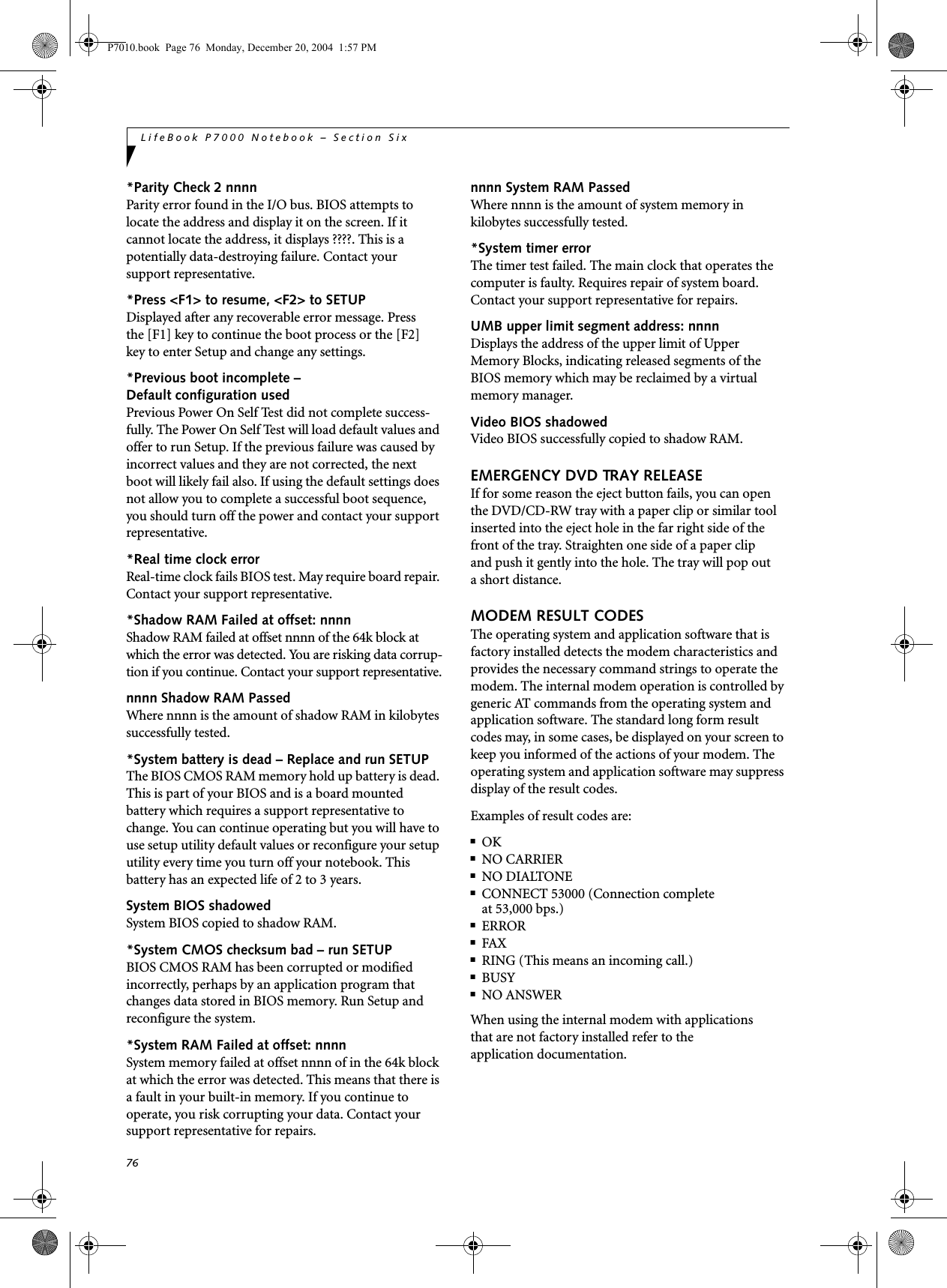 76LifeBook P7000 Notebook &ndash; Section Six*Parity Check 2 nnnn Parity error found in the I/O bus. BIOS attempts to locate the address and display it on the screen. If it cannot locate the address, it displays ????. This is apotentially data-destroying failure. Contact yoursupport representative.*Press <F1> to resume, <F2> to SETUP Displayed after any recoverable error message. Pressthe [F1] key to continue the boot process or the [F2]key to enter Setup and change any settings.*Previous boot incomplete &ndash; Default configuration used Previous Power On Self Test did not complete success-fully. The Power On Self Test will load default values and offer to run Setup. If the previous failure was caused by incorrect values and they are not corrected, the next boot will likely fail also. If using the default settings does not allow you to complete a successful boot sequence, you should turn off the power and contact your support representative.*Real time clock error Real-time clock fails BIOS test. May require board repair. Contact your support representative.*Shadow RAM Failed at offset: nnnn Shadow RAM failed at offset nnnn of the 64k block at which the error was detected. You are risking data corrup-tion if you continue. Contact your support representative.nnnn Shadow RAM Passed Where nnnn is the amount of shadow RAM in kilobytes successfully tested.*System battery is dead &ndash; Replace and run SETUP The BIOS CMOS RAM memory hold up battery is dead. This is part of your BIOS and is a board mounted battery which requires a support representative to change. You can continue operating but you will have to use setup utility default values or reconfigure your setup utility every time you turn off your notebook. This battery has an expected life of 2 to 3 years.System BIOS shadowed System BIOS copied to shadow RAM.*System CMOS checksum bad &ndash; run SETUP BIOS CMOS RAM has been corrupted or modified incorrectly, perhaps by an application program that changes data stored in BIOS memory. Run Setup and reconfigure the system.*System RAM Failed at offset: nnnn System memory failed at offset nnnn of in the 64k block at which the error was detected. This means that there is a fault in your built-in memory. If you continue to operate, you risk corrupting your data. Contact your support representative for repairs.nnnn System RAM PassedWhere nnnn is the amount of system memory inkilobytes successfully tested.*System timer error The timer test failed. The main clock that operates the computer is faulty. Requires repair of system board. Contact your support representative for repairs.UMB upper limit segment address: nnnn Displays the address of the upper limit of Upper Memory Blocks, indicating released segments of the BIOS memory which may be reclaimed by a virtual memory manager.Video BIOS shadowed Video BIOS successfully copied to shadow RAM.EMERGENCY DVD TRAY RELEASEIf for some reason the eject button fails, you can open the DVD/CD-RW tray with a paper clip or similar tool inserted into the eject hole in the far right side of the front of the tray. Straighten one side of a paper clipand push it gently into the hole. The tray will pop outa short distance.MODEM RESULT CODESThe operating system and application software that is factory installed detects the modem characteristics and provides the necessary command strings to operate the modem. The internal modem operation is controlled by generic AT commands from the operating system and application software. The standard long form result codes may, in some cases, be displayed on your screen to keep you informed of the actions of your modem. The operating system and application software may suppress display of the result codes. Examples of result codes are:■OK■NO CARRIER■NO DIALTONE■CONNECT 53000 (Connection complete at 53,000 bps.)■ERROR■FAX■RING (This means an incoming call.)■BUSY■NO ANSWERWhen using the internal modem with applicationsthat are not factory installed refer to theapplication documentation.P7010.book  Page 76  Monday, December 20, 2004  1:57 PM