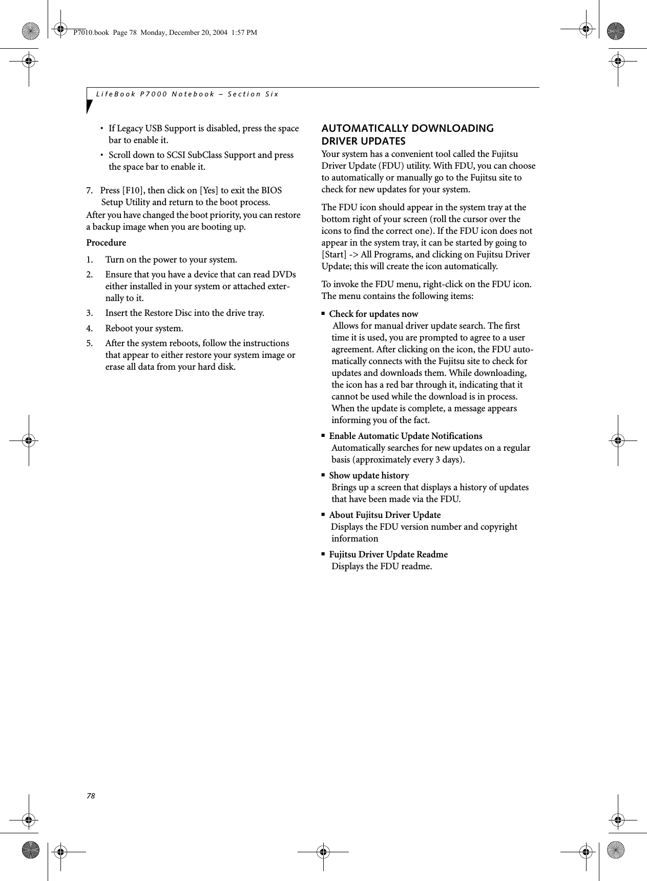 78LifeBook P7000 Notebook &ndash; Section Six&bull; If Legacy USB Support is disabled, press the space bar to enable it.&bull; Scroll down to SCSI SubClass Support and press the space bar to enable it. 7. Press [F10], then click on [Yes] to exit the BIOS Setup Utility and return to the boot process.After you have changed the boot priority, you can restore a backup image when you are booting up.Procedure1. Turn on the power to your system.2. Ensure that you have a device that can read DVDs either installed in your system or attached exter-nally to it.3. Insert the Restore Disc into the drive tray.4. Reboot your system.5. After the system reboots, follow the instructions that appear to either restore your system image or erase all data from your hard disk.AUTOMATICALLY DOWNLOADING DRIVER UPDATESYour system has a convenient tool called the Fujitsu Driver Update (FDU) utility. With FDU, you can choose to automatically or manually go to the Fujitsu site to check for new updates for your system.The FDU icon should appear in the system tray at the bottom right of your screen (roll the cursor over the icons to find the correct one). If the FDU icon does not appear in the system tray, it can be started by going to [Start] -> All Programs, and clicking on Fujitsu Driver Update; this will create the icon automatically.To invoke the FDU menu, right-click on the FDU icon. The menu contains the following items:■Check for updates nowAllows for manual driver update search. The first time it is used, you are prompted to agree to a user agreement. After clicking on the icon, the FDU auto-matically connects with the Fujitsu site to check for updates and downloads them. While downloading, the icon has a red bar through it, indicating that it cannot be used while the download is in process. When the update is complete, a message appears informing you of the fact.■Enable Automatic Update NotificationsAutomatically searches for new updates on a regular basis (approximately every 3 days).■Show update historyBrings up a screen that displays a history of updates that have been made via the FDU.■About Fujitsu Driver UpdateDisplays the FDU version number and copyright information■Fujitsu Driver Update ReadmeDisplays the FDU readme.P7010.book  Page 78  Monday, December 20, 2004  1:57 PM