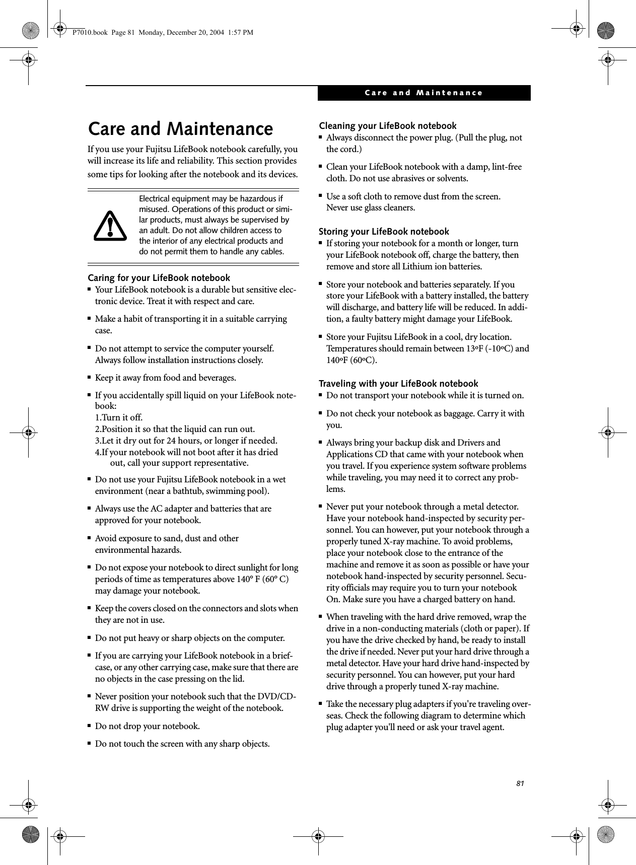 81Care and MaintenanceCare and MaintenanceIf you use your Fujitsu LifeBook notebook carefully, you will increase its life and reliability. This section provides some tips for looking after the notebook and its devices.Caring for your LifeBook notebook■Your LifeBook notebook is a durable but sensitive elec-tronic device. Treat it with respect and care.■Make a habit of transporting it in a suitable carrying case.■Do not attempt to service the computer yourself. Always follow installation instructions closely.■Keep it away from food and beverages.■If you accidentally spill liquid on your LifeBook note-book:1.Turn it off.2.Position it so that the liquid can run out.3.Let it dry out for 24 hours, or longer if needed.4.If your notebook will not boot after it has dried out, call your support representative.■Do not use your Fujitsu LifeBook notebook in a wet environment (near a bathtub, swimming pool).■Always use the AC adapter and batteries that are approved for your notebook.■Avoid exposure to sand, dust and otherenvironmental hazards.■Do not expose your notebook to direct sunlight for long periods of time as temperatures above 140° F (60° C) may damage your notebook.■Keep the covers closed on the connectors and slots when they are not in use.■Do not put heavy or sharp objects on the computer.■If you are carrying your LifeBook notebook in a brief-case, or any other carrying case, make sure that there are no objects in the case pressing on the lid.■Never position your notebook such that the DVD/CD-RW drive is supporting the weight of the notebook. ■Do not drop your notebook.■Do not touch the screen with any sharp objects. Cleaning your LifeBook notebook■Always disconnect the power plug. (Pull the plug, not the cord.)■Clean your LifeBook notebook with a damp, lint-free cloth. Do not use abrasives or solvents.■Use a soft cloth to remove dust from the screen.Never use glass cleaners.Storing your LifeBook notebook■If storing your notebook for a month or longer, turn your LifeBook notebook off, charge the battery, then remove and store all Lithium ion batteries.■Store your notebook and batteries separately. If you store your LifeBook with a battery installed, the battery will discharge, and battery life will be reduced. In addi-tion, a faulty battery might damage your LifeBook.■Store your Fujitsu LifeBook in a cool, dry location. Temperatures should remain between 13ºF (-10ºC) and 140ºF (60ºC).Traveling with your LifeBook notebook■Do not transport your notebook while it is turned on. ■Do not check your notebook as baggage. Carry it with you.■Always bring your backup disk and Drivers and Applications CD that came with your notebook when you travel. If you experience system software problems while traveling, you may need it to correct any prob-lems. ■Never put your notebook through a metal detector. Have your notebook hand-inspected by security per-sonnel. You can however, put your notebook through a properly tuned X-ray machine. To avoid problems, place your notebook close to the entrance of the machine and remove it as soon as possible or have your notebook hand-inspected by security personnel. Secu-rity officials may require you to turn your notebook On. Make sure you have a charged battery on hand. ■When traveling with the hard drive removed, wrap the drive in a non-conducting materials (cloth or paper). If you have the drive checked by hand, be ready to install the drive if needed. Never put your hard drive through a metal detector. Have your hard drive hand-inspected by security personnel. You can however, put your hard drive through a properly tuned X-ray machine. ■Take the necessary plug adapters if you're traveling over-seas. Check the following diagram to determine which plug adapter you'll need or ask your travel agent.Electrical equipment may be hazardous if misused. Operations of this product or simi-lar products, must always be supervised by an adult. Do not allow children access to the interior of any electrical products and do not permit them to handle any cables.P7010.book Page 81 Monday, December 20, 2004 1:57 PM