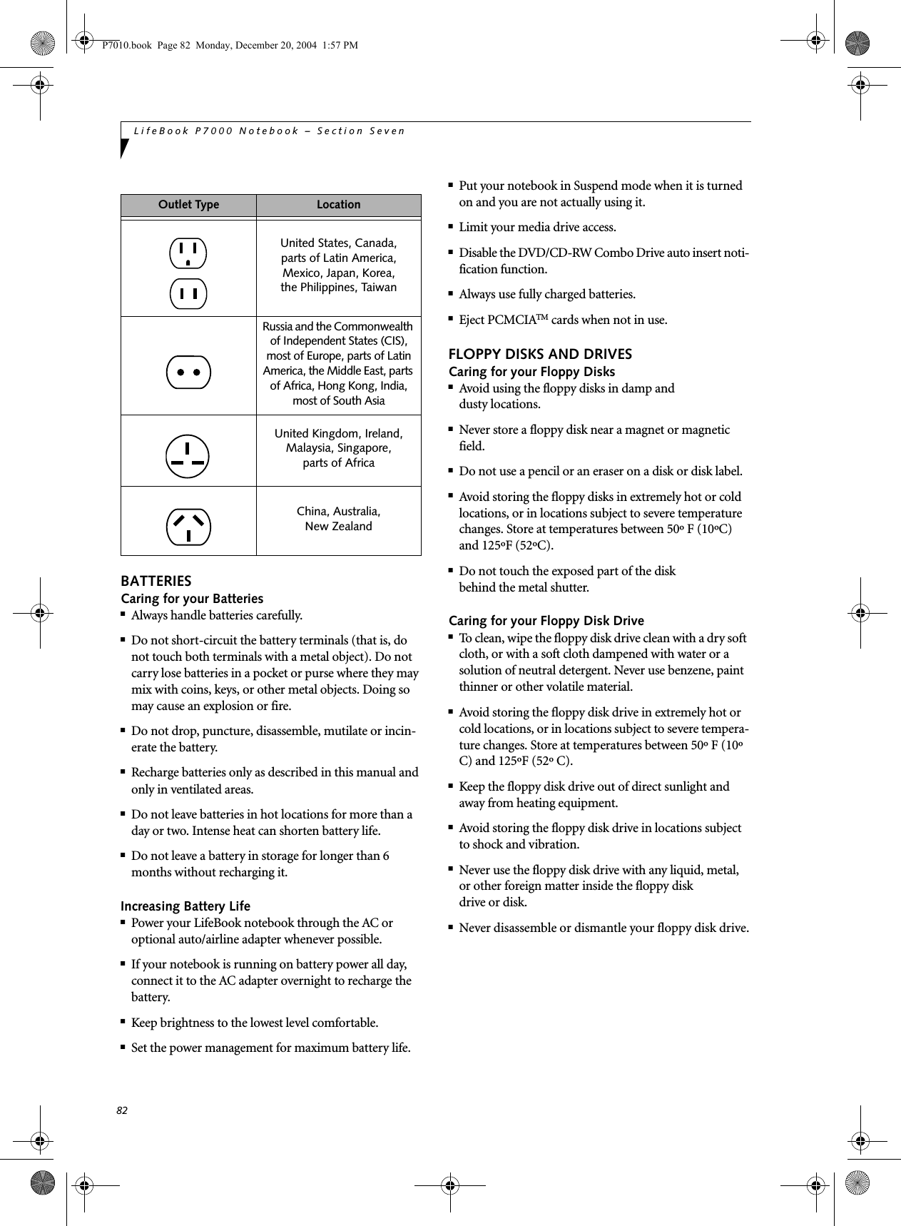 82LifeBook P7000 Notebook – Section SevenBATTERIESCaring for your Batteries■Always handle batteries carefully.■Do not short-circuit the battery terminals (that is, do not touch both terminals with a metal object). Do not carry lose batteries in a pocket or purse where they may mix with coins, keys, or other metal objects. Doing so may cause an explosion or fire.■Do not drop, puncture, disassemble, mutilate or incin-erate the battery.■Recharge batteries only as described in this manual and only in ventilated areas.■Do not leave batteries in hot locations for more than a day or two. Intense heat can shorten battery life.■Do not leave a battery in storage for longer than 6 months without recharging it.Increasing Battery Life■Power your LifeBook notebook through the AC or optional auto/airline adapter whenever possible.■If your notebook is running on battery power all day, connect it to the AC adapter overnight to recharge the battery.■Keep brightness to the lowest level comfortable.■Set the power management for maximum battery life.■Put your notebook in Suspend mode when it is turned on and you are not actually using it.■Limit your media drive access.■Disable the DVD/CD-RW Combo Drive auto insert noti-fication function.■Always use fully charged batteries.■Eject PCMCIATM cards when not in use.FLOPPY DISKS AND DRIVESCaring for your Floppy Disks■Avoid using the floppy disks in damp anddusty locations.■Never store a floppy disk near a magnet or magnetic field.■Do not use a pencil or an eraser on a disk or disk label.■Avoid storing the floppy disks in extremely hot or cold locations, or in locations subject to severe temperature changes. Store at temperatures between 50º F (10ºC) and 125ºF (52ºC).■Do not touch the exposed part of the diskbehind the metal shutter.Caring for your Floppy Disk Drive■To clean, wipe the floppy disk drive clean with a dry soft cloth, or with a soft cloth dampened with water or a solution of neutral detergent. Never use benzene, paint thinner or other volatile material.■Avoid storing the floppy disk drive in extremely hot or cold locations, or in locations subject to severe tempera-ture changes. Store at temperatures between 50º F (10º C) and 125ºF (52º C).■Keep the floppy disk drive out of direct sunlight and away from heating equipment.■Avoid storing the floppy disk drive in locations subject to shock and vibration.■Never use the floppy disk drive with any liquid, metal, or other foreign matter inside the floppy diskdrive or disk.■Never disassemble or dismantle your floppy disk drive.Outlet Type LocationUnited States, Canada,parts of Latin America,Mexico, Japan, Korea,the Philippines, TaiwanRussia and the Commonwealth of Independent States (CIS), most of Europe, parts of Latin America, the Middle East, parts of Africa, Hong Kong, India, most of South AsiaUnited Kingdom, Ireland, Malaysia, Singapore, parts of AfricaChina, Australia,New Zealand P7010.book Page 82 Monday, December 20, 2004 1:57 PM