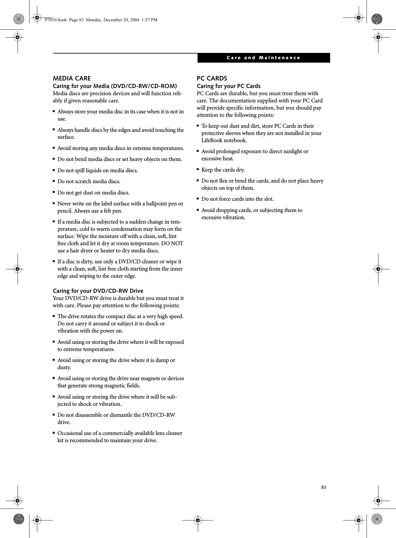 83Care and MaintenanceMEDIA CARECaring for your Media (DVD/CD-RW/CD-ROM)Media discs are precision devices and will function reli-ably if given reasonable care.■Always store your media disc in its case when it is not in use.■Always handle discs by the edges and avoid touching the surface.■Avoid storing any media discs in extreme temperatures.■Do not bend media discs or set heavy objects on them.■Do not spill liquids on media discs.■Do not scratch media discs.■Do not get dust on media discs.■Never write on the label surface with a ballpoint pen or pencil. Always use a felt pen.■If a media disc is subjected to a sudden change in tem-perature, cold to warm condensation may form on the surface. Wipe the moisture off with a clean, soft, lint free cloth and let it dry at room temperature. DO NOT use a hair dryer or heater to dry media discs.■If a disc is dirty, use only a DVD/CD cleaner or wipe it with a clean, soft, lint free cloth starting from the inner edge and wiping to the outer edge.Caring for your DVD/CD-RW DriveYour DVD/CD-RW drive is durable but you must treat it with care. Please pay attention to the following points:■The drive rotates the compact disc at a very high speed. Do not carry it around or subject it to shock or vibration with the power on.■Avoid using or storing the drive where it will be exposed to extreme temperatures.■Avoid using or storing the drive where it is damp or dusty.■Avoid using or storing the drive near magnets or devices that generate strong magnetic fields.■Avoid using or storing the drive where it will be sub-jected to shock or vibration.■Do not disassemble or dismantle the DVD/CD-RW drive.■Occasional use of a commercially available lens cleaner kit is recommended to maintain your drive.PC CARDSCaring for your PC Cards PC Cards are durable, but you must treat them with care. The documentation supplied with your PC Cardwill provide specific information, but you should pay attention to the following points:■To keep out dust and dirt, store PC Cards in theirprotective sleeves when they are not installed in your LifeBook notebook.■Avoid prolonged exposure to direct sunlight orexcessive heat.■Keep the cards dry.■Do not flex or bend the cards, and do not place heavy objects on top of them.■Do not force cards into the slot.■Avoid dropping cards, or subjecting them toexcessive vibration.P7010.book Page 83 Monday, December 20, 2004 1:57 PM
