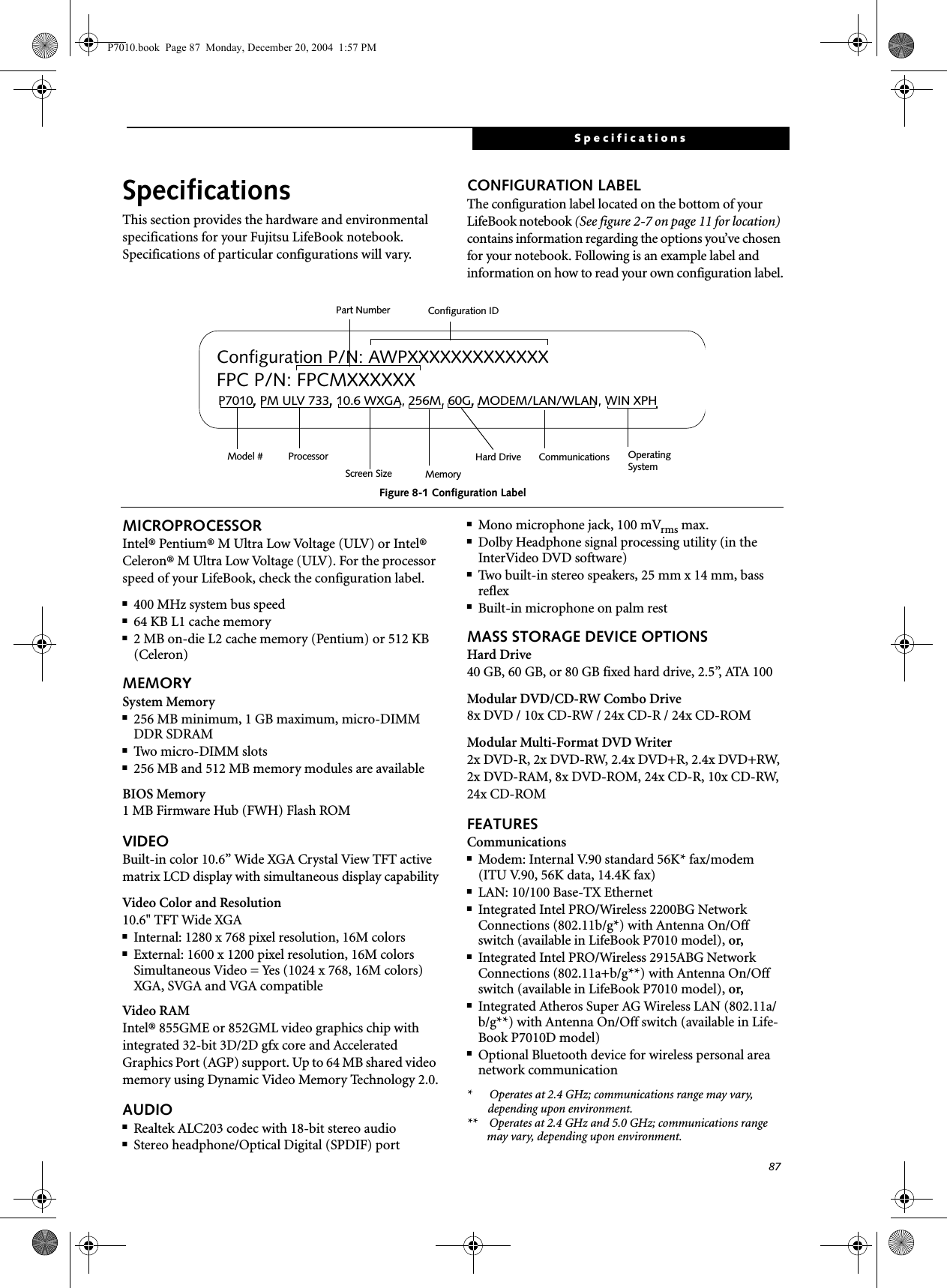 87SpecificationsSpecificationsThis section provides the hardware and environmental specifications for your Fujitsu LifeBook notebook.Specifications of particular configurations will vary.CONFIGURATION LABELThe configuration label located on the bottom of your LifeBook notebook (See figure 2-7 on page 11 for location) contains information regarding the options you’ve chosen for your notebook. Following is an example label and information on how to read your own configuration label.Figure 8-1 Configuration LabelMICROPROCESSORIntel® Pentium® M Ultra Low Voltage (ULV) or Intel® Celeron® M Ultra Low Voltage (ULV). For the processor speed of your LifeBook, check the configuration label.■400 MHz system bus speed ■64 KB L1 cache memory■2 MB on-die L2 cache memory (Pentium) or 512 KB (Celeron)MEMORYSystem Memory■256 MB minimum, 1 GB maximum, micro-DIMM DDR SDRAM■Two micro-DIMM slots■256 MB and 512 MB memory modules are availableBIOS Memory1 MB Firmware Hub (FWH) Flash ROMVIDEOBuilt-in color 10.6” Wide XGA Crystal View TFT active matrix LCD display with simultaneous display capabilityVideo Color and Resolution10.6" TFT Wide XGA■Internal: 1280 x 768 pixel resolution, 16M colors■External: 1600 x 1200 pixel resolution, 16M colorsSimultaneous Video = Yes (1024 x 768, 16M colors) XGA, SVGA and VGA compatibleVideo RAMIntel® 855GME or 852GML video graphics chip with integrated 32-bit 3D/2D gfx core and Accelerated Graphics Port (AGP) support. Up to 64 MB shared video memory using Dynamic Video Memory Technology 2.0.AUDIO■Realtek ALC203 codec with 18-bit stereo audio■Stereo headphone/Optical Digital (SPDIF) port ■Mono microphone jack, 100 mVrms max.■Dolby Headphone signal processing utility (in the InterVideo DVD software)■Two built-in stereo speakers, 25 mm x 14 mm, bass reflex■Built-in microphone on palm restMASS STORAGE DEVICE OPTIONSHard Drive40 GB, 60 GB, or 80 GB fixed hard drive, 2.5”, ATA 100Modular DVD/CD-RW Combo Drive8x DVD / 10x CD-RW / 24x CD-R / 24x CD-ROMModular Multi-Format DVD Writer2x DVD-R, 2x DVD-RW, 2.4x DVD+R, 2.4x DVD+RW, 2x DVD-RAM, 8x DVD-ROM, 24x CD-R, 10x CD-RW, 24x CD-ROMFEATURESCommunications■Modem: Internal V.90 standard 56K* fax/modem(ITU V.90, 56K data, 14.4K fax) ■LAN: 10/100 Base-TX Ethernet ■Integrated Intel PRO/Wireless 2200BG Network Connections (802.11b/g*) with Antenna On/Off switch (available in LifeBook P7010 model), or,■Integrated Intel PRO/Wireless 2915ABG Network Connections (802.11a+b/g**) with Antenna On/Off switch (available in LifeBook P7010 model), or,■Integrated Atheros Super AG Wireless LAN (802.11a/b/g**) with Antenna On/Off switch (available in Life-Book P7010D model)■Optional Bluetooth device for wireless personal area network communication* Operates at 2.4 GHz; communications range may vary, depending upon environment.** Operates at 2.4 GHz and 5.0 GHz; communications range may vary, depending upon environment.P7010, PM ULV 733, 10.6 WXGA, 256M, 60G, MODEM/LAN/WLAN, WIN XPHConfiguration P/N: AWPXXXXXXXXXXXXXFPC P/N: FPCMXXXXXXOperating Hard Drive Configuration IDPart NumberProcessorModel #Screen Size Memory SystemCommunicationsP7010.book Page 87 Monday, December 20, 2004 1:57 PM