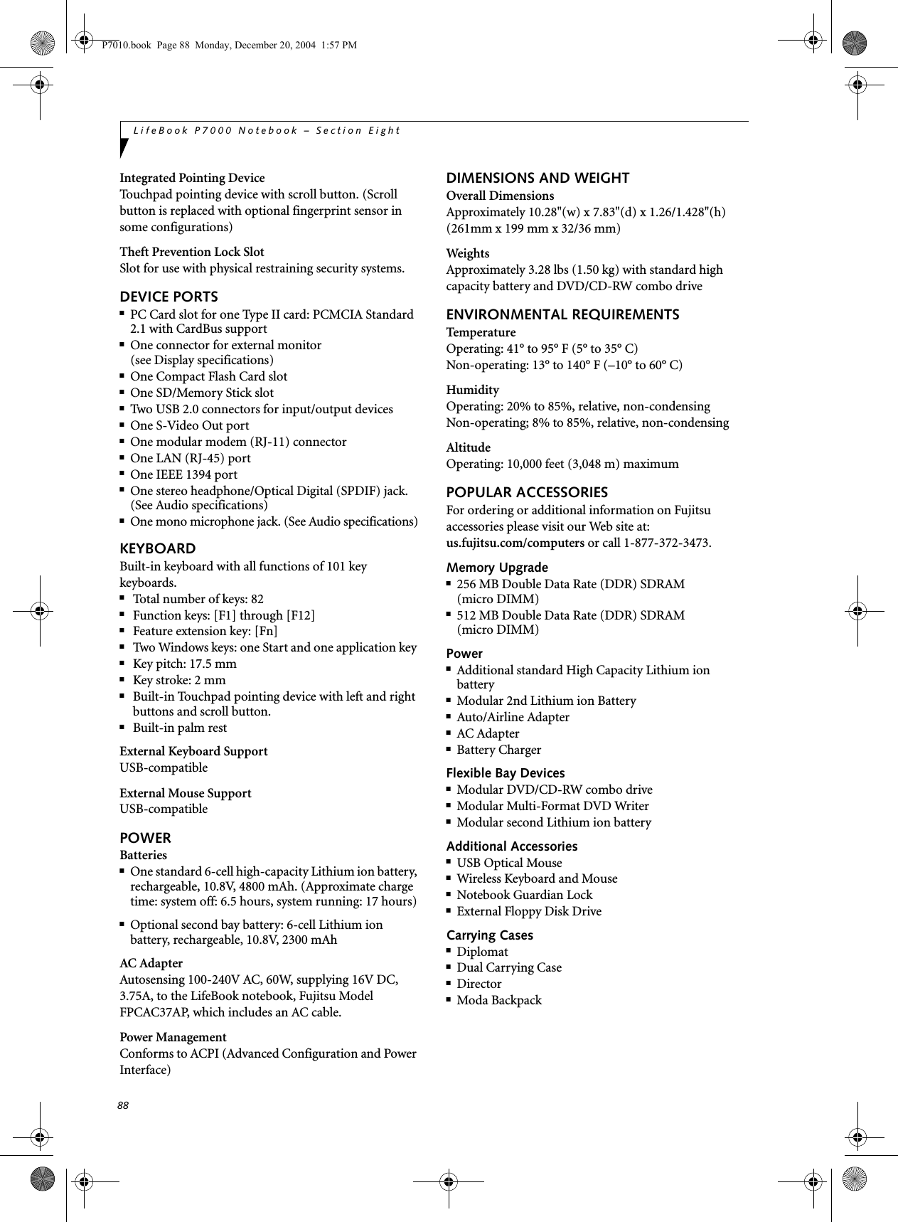 88LifeBook P7000 Notebook &ndash; Section EightIntegrated Pointing DeviceTouchpad pointing device with scroll button. (Scroll button is replaced with optional fingerprint sensor in some configurations)Theft Prevention Lock SlotSlot for use with physical restraining security systems. DEVICE PORTS■PC Card slot for one Type II card: PCMCIA Standard 2.1 with CardBus support■One connector for external monitor (see Display specifications)■One Compact Flash Card slot■One SD/Memory Stick slot■Two USB 2.0 connectors for input/output devices■One S-Video Out port■One modular modem (RJ-11) connector■One LAN (RJ-45) port■One IEEE 1394 port■One stereo headphone/Optical Digital (SPDIF) jack. (See Audio specifications)■One mono microphone jack. (See Audio specifications)KEYBOARDBuilt-in keyboard with all functions of 101 key keyboards.■Total number of keys: 82■Function keys: [F1] through [F12]■Feature extension key: [Fn]■Two Windows keys: one Start and one application key ■Key pitch: 17.5 mm■Key stroke: 2 mm■Built-in Touchpad pointing device with left and right buttons and scroll button.■Built-in palm restExternal Keyboard SupportUSB-compatibleExternal Mouse SupportUSB-compatiblePOWERBatteries■One standard 6-cell high-capacity Lithium ion battery, rechargeable, 10.8V, 4800 mAh. (Approximate charge time: system off: 6.5 hours, system running: 17 hours)■Optional second bay battery: 6-cell Lithium ion battery, rechargeable, 10.8V, 2300 mAhAC AdapterAutosensing 100-240V AC, 60W, supplying 16V DC, 3.75A, to the LifeBook notebook, Fujitsu Model FPCAC37AP, which includes an AC cable.Power ManagementConforms to ACPI (Advanced Configuration and Power Interface)DIMENSIONS AND WEIGHTOverall DimensionsApproximately 10.28"(w) x 7.83"(d) x 1.26/1.428"(h) (261mm x 199 mm x 32/36 mm)WeightsApproximately 3.28 lbs (1.50 kg) with standard high capacity battery and DVD/CD-RW combo driveENVIRONMENTAL REQUIREMENTSTemperatureOperating: 41&deg; to 95&deg; F (5&deg; to 35&deg; C)Non-operating: 13&deg; to 140&deg; F (&ndash;10&deg; to 60&deg; C)HumidityOperating: 20% to 85%, relative, non-condensingNon-operating; 8% to 85%, relative, non-condensingAltitudeOperating: 10,000 feet (3,048 m) maximumPOPULAR ACCESSORIESFor ordering or additional information on Fujitsu accessories please visit our Web site at:us.fujitsu.com/computers or call 1-877-372-3473.Memory Upgrade■256 MB Double Data Rate (DDR) SDRAM (micro DIMM)■512 MB Double Data Rate (DDR) SDRAM (micro DIMM)Power■Additional standard High Capacity Lithium ion battery■Modular 2nd Lithium ion Battery■Auto/Airline Adapter■AC Adapter■Battery ChargerFlexible Bay Devices■Modular DVD/CD-RW combo drive■Modular Multi-Format DVD Writer■Modular second Lithium ion batteryAdditional Accessories■USB Optical Mouse■Wireless Keyboard and Mouse■Notebook Guardian Lock■External Floppy Disk DriveCarrying Cases■Diplomat■Dual Carrying Case■Director■Moda BackpackP7010.book  Page 88  Monday, December 20, 2004  1:57 PM