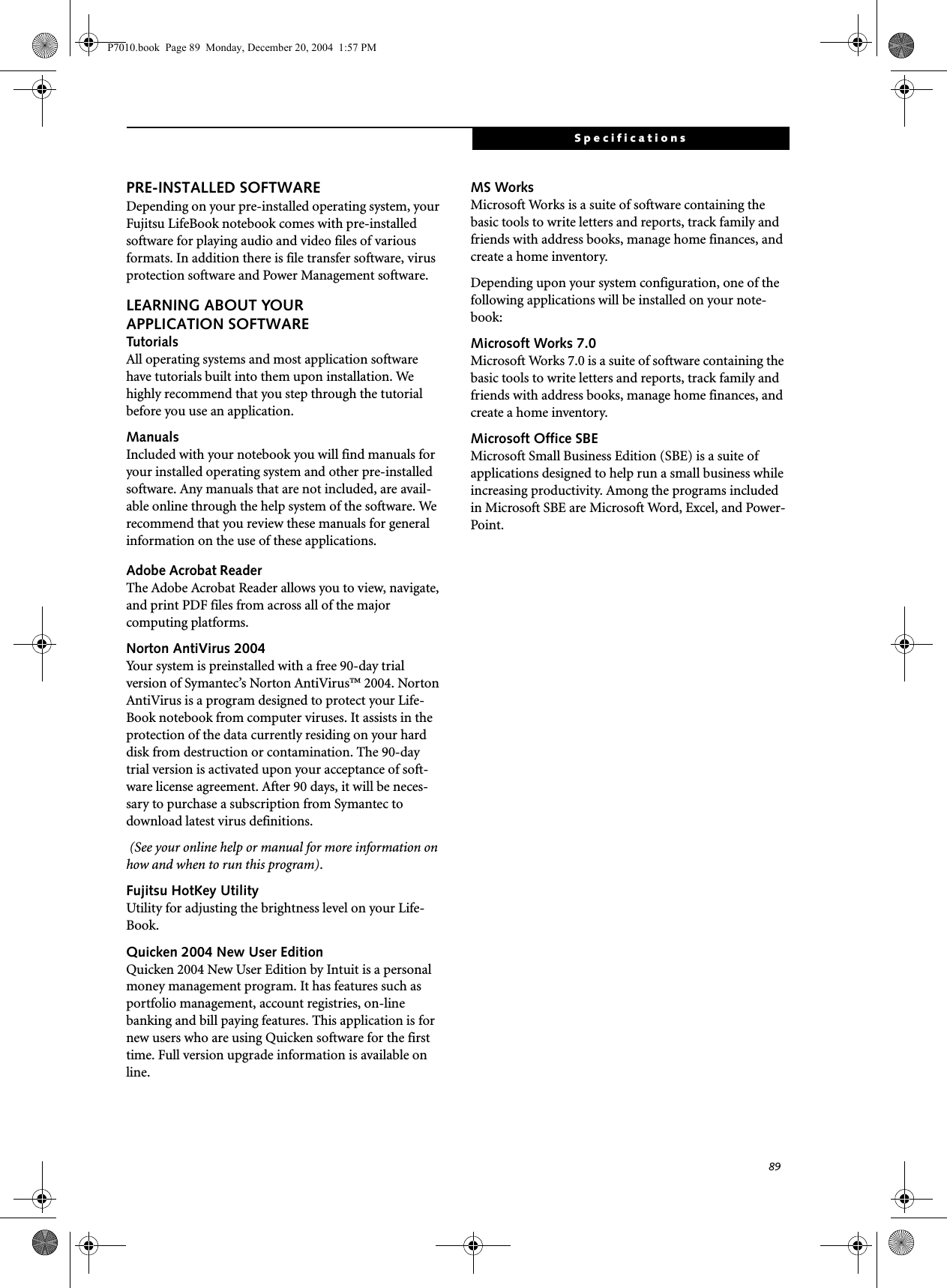89SpecificationsPRE-INSTALLED SOFTWAREDepending on your pre-installed operating system, your Fujitsu LifeBook notebook comes with pre-installed software for playing audio and video files of various formats. In addition there is file transfer software, virus protection software and Power Management software. LEARNING ABOUT YOURAPPLICATION SOFTWARETutorialsAll operating systems and most application software have tutorials built into them upon installation. We highly recommend that you step through the tutorial before you use an application.ManualsIncluded with your notebook you will find manuals for your installed operating system and other pre-installed software. Any manuals that are not included, are avail-able online through the help system of the software. We recommend that you review these manuals for general information on the use of these applications.Adobe Acrobat ReaderThe Adobe Acrobat Reader allows you to view, navigate, and print PDF files from across all of the major computing platforms. Norton AntiVirus 2004Your system is preinstalled with a free 90-day trial version of Symantec’s Norton AntiVirus™ 2004. Norton AntiVirus is a program designed to protect your Life-Book notebook from computer viruses. It assists in the protection of the data currently residing on your hard disk from destruction or contamination. The 90-day trial version is activated upon your acceptance of soft-ware license agreement. After 90 days, it will be neces-sary to purchase a subscription from Symantec to download latest virus definitions. (See your online help or manual for more information on how and when to run this program).Fujitsu HotKey UtilityUtility for adjusting the brightness level on your Life-Book.Quicken 2004 New User Edition Quicken 2004 New User Edition by Intuit is a personal money management program. It has features such as portfolio management, account registries, on-line banking and bill paying features. This application is for new users who are using Quicken software for the first time. Full version upgrade information is available on line.MS Works Microsoft Works is a suite of software containing the basic tools to write letters and reports, track family and friends with address books, manage home finances, and create a home inventory.Depending upon your system configuration, one of the following applications will be installed on your note-book:Microsoft Works 7.0 Microsoft Works 7.0 is a suite of software containing the basic tools to write letters and reports, track family and friends with address books, manage home finances, and create a home inventory.Microsoft Office SBEMicrosoft Small Business Edition (SBE) is a suite of applications designed to help run a small business while increasing productivity. Among the programs included in Microsoft SBE are Microsoft Word, Excel, and Power-Point. P7010.book Page 89 Monday, December 20, 2004 1:57 PM