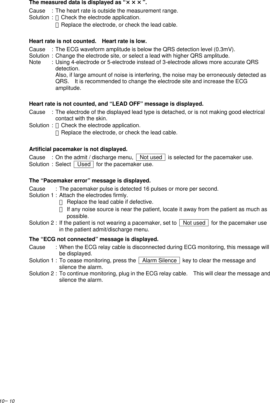 10−10The measured data is displayed as “×××”.Cause :The heart rate is outside the measurement range.Solution :・Check the electrode application.・Replace the electrode, or check the lead cable.Heart rate is not counted.  Heart rate is low.Cause :The ECG waveform amplitude is below the QRS detection level (0.3mV).Solution :Change the electrode site, or select a lead with higher QRS amplitude.Note :Using 4-electrode or 5-electrode instead of 3-electrode allows more accurate QRSdetection.Also, if large amount of noise is interfering, the noise may be erroneously detected asQRS.  It is recommended to change the electrode site and increase the ECGamplitude.Heart rate is not counted, and “LEAD OFF” message is displayed.Cause :The electrode of the displayed lead type is detached, or is not making good electricalcontact with the skin.Solution :・Check the electrode application.・Replace the electrode, or check the lead cable.Artificial pacemaker is not displayed.Cause :On the admit / discharge menu,   Not used   is selected for the pacemaker use.Solution :Select   Used   for the pacemaker use.The “Pacemaker error” message is displayed.Cause :The pacemaker pulse is detected 16 pulses or more per second.Solution 1 :Attach the electrodes firmly.・Replace the lead cable if defective.・If any noise source is near the patient, locate it away from the patient as much as possible.Solution 2 :If the patient is not wearing a pacemaker, set to   Not used   for the pacemaker usein the patient admit/discharge menu.The “ECG not connected” message is displayed.Cause :When the ECG relay cable is disconnected during ECG monitoring, this message willbe displayed.Solution 1 :To cease monitoring, press the   Alarm Silence  key to clear the message andsilence the alarm.Solution 2 :To continue monitoring, plug in the ECG relay cable.  This will clear the message andsilence the alarm.