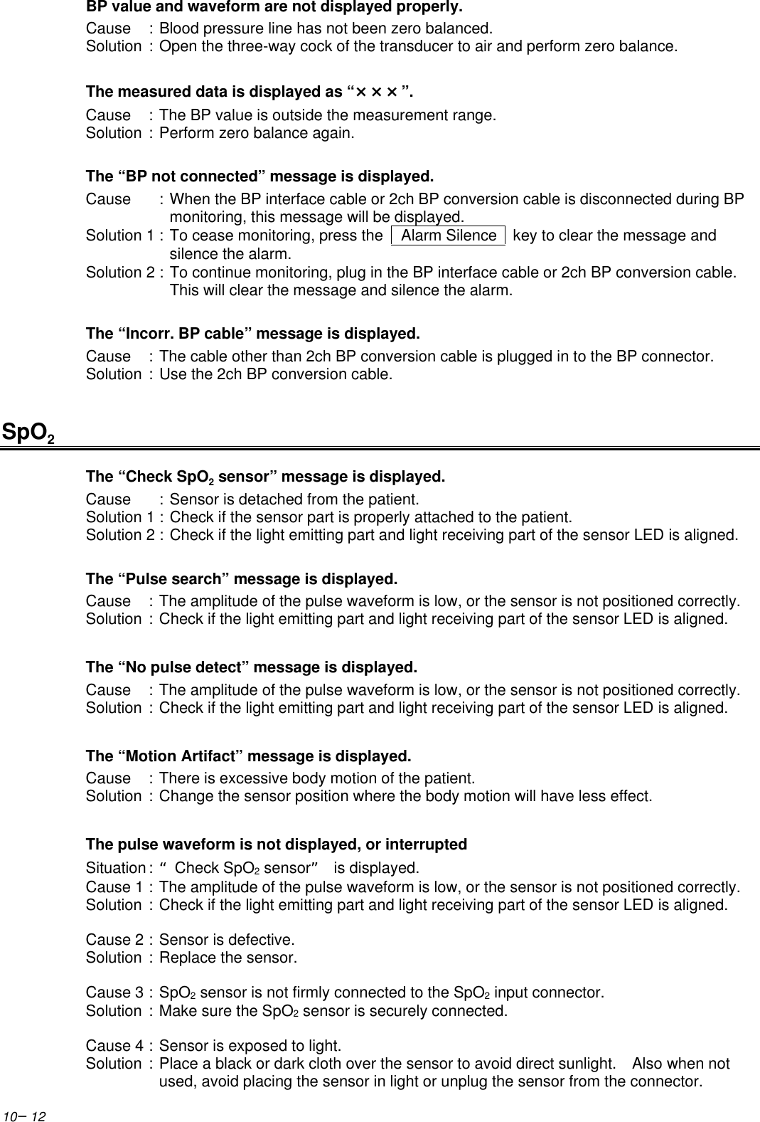 10−12BP value and waveform are not displayed properly.Cause :Blood pressure line has not been zero balanced.Solution :Open the three-way cock of the transducer to air and perform zero balance.The measured data is displayed as “×××”.Cause :The BP value is outside the measurement range.Solution :Perform zero balance again.The “BP not connected” message is displayed.Cause :When the BP interface cable or 2ch BP conversion cable is disconnected during BPmonitoring, this message will be displayed.Solution 1 :To cease monitoring, press the    Alarm Silence   key to clear the message andsilence the alarm.Solution 2 :To continue monitoring, plug in the BP interface cable or 2ch BP conversion cable.This will clear the message and silence the alarm.The “Incorr. BP cable” message is displayed.Cause :The cable other than 2ch BP conversion cable is plugged in to the BP connector.Solution :Use the 2ch BP conversion cable.SpO2The “Check SpO2 sensor” message is displayed.Cause :Sensor is detached from the patient.Solution 1 :Check if the sensor part is properly attached to the patient.Solution 2 :Check if the light emitting part and light receiving part of the sensor LED is aligned.The “Pulse search” message is displayed.Cause :The amplitude of the pulse waveform is low, or the sensor is not positioned correctly.Solution :Check if the light emitting part and light receiving part of the sensor LED is aligned.The “No pulse detect” message is displayed.Cause :The amplitude of the pulse waveform is low, or the sensor is not positioned correctly.Solution :Check if the light emitting part and light receiving part of the sensor LED is aligned.The “Motion Artifact” message is displayed.Cause :There is excessive body motion of the patient.Solution :Change the sensor position where the body motion will have less effect.The pulse waveform is not displayed, or interruptedSituation :“Check SpO2 sensor” is displayed.Cause 1 :The amplitude of the pulse waveform is low, or the sensor is not positioned correctly.Solution :Check if the light emitting part and light receiving part of the sensor LED is aligned.Cause 2 :Sensor is defective.Solution :Replace the sensor.Cause 3 :SpO2 sensor is not firmly connected to the SpO2 input connector.Solution :Make sure the SpO2 sensor is securely connected.Cause 4 :Sensor is exposed to light.Solution :Place a black or dark cloth over the sensor to avoid direct sunlight.  Also when notused, avoid placing the sensor in light or unplug the sensor from the connector.