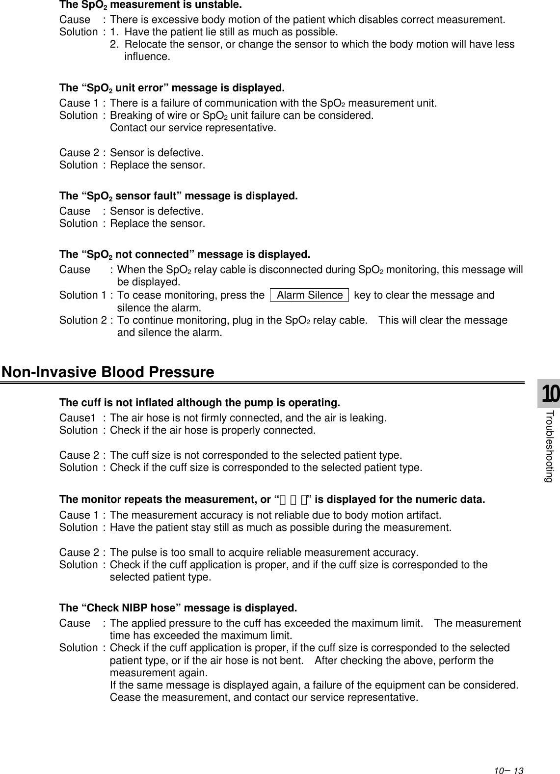 10−13The SpO2 measurement is unstable.Cause :There is excessive body motion of the patient which disables correct measurement.Solution :1.  Have the patient lie still as much as possible.2.  Relocate the sensor, or change the sensor to which the body motion will have less influence.The “SpO2 unit error” message is displayed.Cause 1 :There is a failure of communication with the SpO2 measurement unit.Solution :Breaking of wire or SpO2 unit failure can be considered.Contact our service representative.Cause 2 :Sensor is defective.Solution :Replace the sensor.The “SpO2 sensor fault” message is displayed.Cause :Sensor is defective.Solution :Replace the sensor.The “SpO2 not connected” message is displayed.Cause :When the SpO2 relay cable is disconnected during SpO2 monitoring, this message willbe displayed.Solution 1 :To cease monitoring, press the   Alarm Silence  key to clear the message andsilence the alarm.Solution 2 :To continue monitoring, plug in the SpO2 relay cable.  This will clear the messageand silence the alarm.Non-Invasive Blood PressureThe cuff is not inflated although the pump is operating.Cause1 :The air hose is not firmly connected, and the air is leaking.Solution :Check if the air hose is properly connected.Cause 2 :The cuff size is not corresponded to the selected patient type.Solution :Check if the cuff size is corresponded to the selected patient type.The monitor repeats the measurement, or “ｰ ｰ ｰ” is displayed for the numeric data.Cause 1 :The measurement accuracy is not reliable due to body motion artifact.Solution :Have the patient stay still as much as possible during the measurement.Cause 2 :The pulse is too small to acquire reliable measurement accuracy.Solution :Check if the cuff application is proper, and if the cuff size is corresponded to theselected patient type.The “Check NIBP hose” message is displayed.Cause :The applied pressure to the cuff has exceeded the maximum limit.  The measurementtime has exceeded the maximum limit.Solution :Check if the cuff application is proper, if the cuff size is corresponded to the selectedpatient type, or if the air hose is not bent.  After checking the above, perform themeasurement again.If the same message is displayed again, a failure of the equipment can be considered.Cease the measurement, and contact our service representative.10Troubleshooting