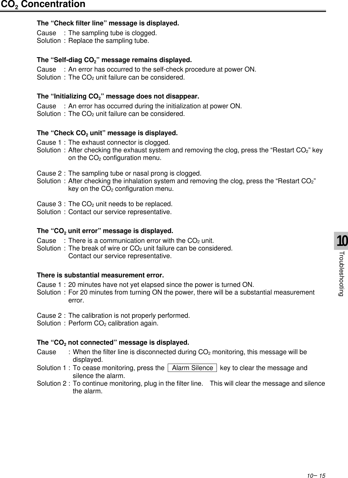 10−15CO2 ConcentrationThe “Check filter line” message is displayed.Cause :The sampling tube is clogged.Solution :Replace the sampling tube.The “Self-diag CO2” message remains displayed.Cause :An error has occurred to the self-check procedure at power ON.Solution :The CO2 unit failure can be considered.The “Initializing CO2” message does not disappear.Cause :An error has occurred during the initialization at power ON.Solution :The CO2 unit failure can be considered.The “Check CO2 unit” message is displayed.Cause 1 :The exhaust connector is clogged.Solution :After checking the exhaust system and removing the clog, press the “Restart CO2” keyon the CO2 configuration menu.Cause 2 :The sampling tube or nasal prong is clogged.Solution :After checking the inhalation system and removing the clog, press the “Restart CO2”key on the CO2 configuration menu.Cause 3 :The CO2 unit needs to be replaced.Solution :Contact our service representative.The “CO2 unit error” message is displayed.Cause :There is a communication error with the CO2 unit.Solution :The break of wire or CO2 unit failure can be considered.Contact our service representative.There is substantial measurement error.Cause 1 :20 minutes have not yet elapsed since the power is turned ON.Solution :For 20 minutes from turning ON the power, there will be a substantial measurementerror.Cause 2 :The calibration is not properly performed.Solution :Perform CO2 calibration again.The “CO2 not connected” message is displayed.Cause :When the filter line is disconnected during CO2 monitoring, this message will bedisplayed.Solution 1 :To cease monitoring, press the   Alarm Silence  key to clear the message andsilence the alarm.Solution 2 :To continue monitoring, plug in the filter line.  This will clear the message and silencethe alarm.10Troubleshooting