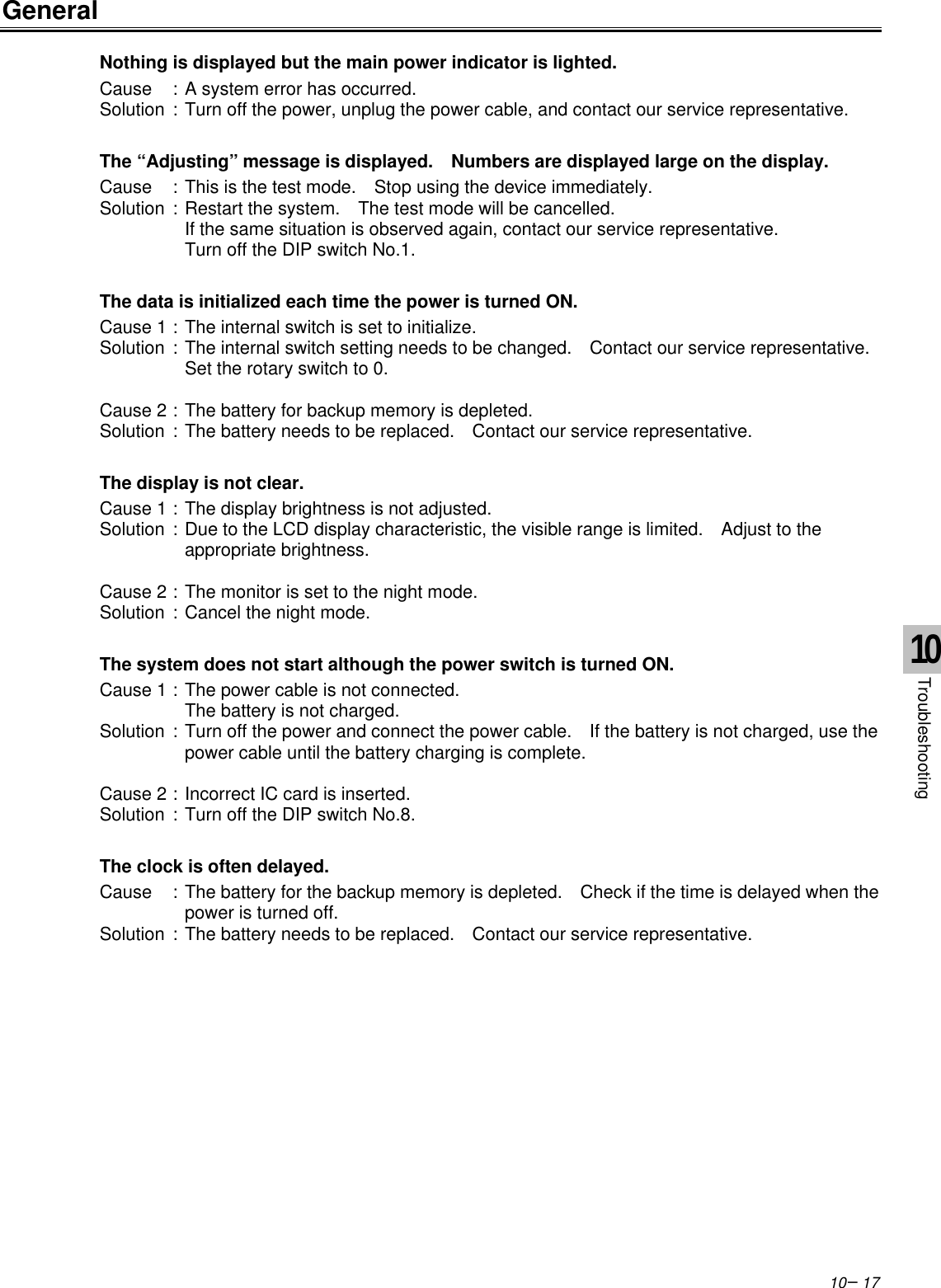 10−17GeneralNothing is displayed but the main power indicator is lighted.Cause :A system error has occurred.Solution :Turn off the power, unplug the power cable, and contact our service representative.The “Adjusting” message is displayed.  Numbers are displayed large on the display.Cause :This is the test mode.  Stop using the device immediately.Solution :Restart the system.  The test mode will be cancelled.If the same situation is observed again, contact our service representative.Turn off the DIP switch No.1.The data is initialized each time the power is turned ON.Cause 1 :The internal switch is set to initialize.Solution :The internal switch setting needs to be changed.  Contact our service representative.Set the rotary switch to 0.Cause 2 :The battery for backup memory is depleted.Solution :The battery needs to be replaced.  Contact our service representative.The display is not clear.Cause 1 :The display brightness is not adjusted.Solution :Due to the LCD display characteristic, the visible range is limited.  Adjust to theappropriate brightness.Cause 2 :The monitor is set to the night mode.Solution :Cancel the night mode.The system does not start although the power switch is turned ON.Cause 1 :The power cable is not connected.The battery is not charged.Solution :Turn off the power and connect the power cable.  If the battery is not charged, use thepower cable until the battery charging is complete.Cause 2 :Incorrect IC card is inserted.Solution :Turn off the DIP switch No.8.The clock is often delayed.Cause :The battery for the backup memory is depleted.  Check if the time is delayed when thepower is turned off.Solution :The battery needs to be replaced.  Contact our service representative.10Troubleshooting