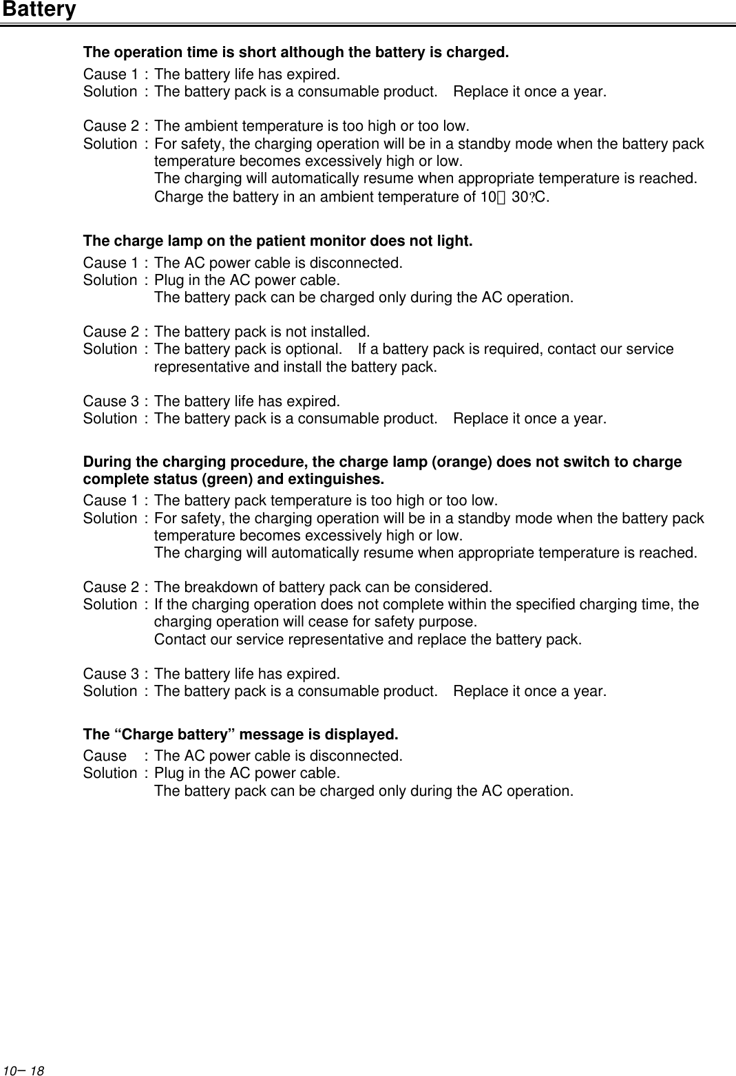 10−18BatteryThe operation time is short although the battery is charged.Cause 1 :The battery life has expired.Solution :The battery pack is a consumable product.  Replace it once a year.Cause 2 :The ambient temperature is too high or too low.Solution :For safety, the charging operation will be in a standby mode when the battery packtemperature becomes excessively high or low.The charging will automatically resume when appropriate temperature is reached.Charge the battery in an ambient temperature of 10∼30?C.The charge lamp on the patient monitor does not light.Cause 1 :The AC power cable is disconnected.Solution :Plug in the AC power cable.The battery pack can be charged only during the AC operation.Cause 2 :The battery pack is not installed.Solution :The battery pack is optional.  If a battery pack is required, contact our servicerepresentative and install the battery pack.Cause 3 :The battery life has expired.Solution :The battery pack is a consumable product.  Replace it once a year.During the charging procedure, the charge lamp (orange) does not switch to chargecomplete status (green) and extinguishes.Cause 1 :The battery pack temperature is too high or too low.Solution :For safety, the charging operation will be in a standby mode when the battery packtemperature becomes excessively high or low.The charging will automatically resume when appropriate temperature is reached.Cause 2 :The breakdown of battery pack can be considered.Solution :If the charging operation does not complete within the specified charging time, thecharging operation will cease for safety purpose.Contact our service representative and replace the battery pack.Cause 3 :The battery life has expired.Solution :The battery pack is a consumable product.  Replace it once a year.The “Charge battery” message is displayed.Cause :The AC power cable is disconnected.Solution :Plug in the AC power cable.The battery pack can be charged only during the AC operation.