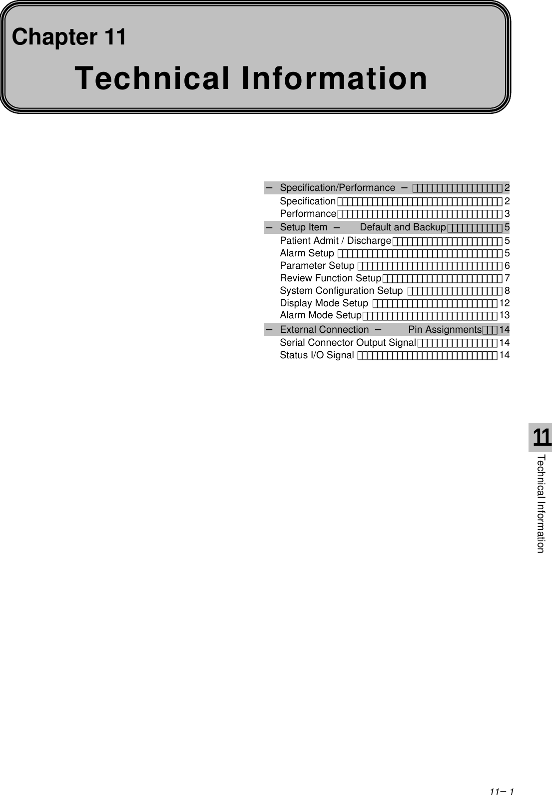 11−1Technical InformationChapter 11− Specification/Performance −･･････････････････ 2Specification･････････････････････････････････ 2Performance･････････････････････････････････ 3− Setup Item  −Default and Backup･･･････････ 5Patient Admit / Discharge･･････････････････････ 5Alarm Setup ･････････････････････････････････ 5Parameter Setup ･････････････････････････････ 6Review Function Setup････････････････････････ 7System Configuration Setup ･･･････････････････ 8Display Mode Setup ･････････････････････････12Alarm Mode Setup･･･････････････････････････13− External Connection  −Pin Assignments･･･14Serial Connector Output Signal････････････････14Status I/O Signal ････････････････････････････ 1411Technical Information