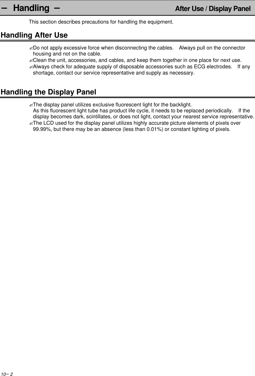 10−2− Handling −   After Use / Display PanelThis section describes precautions for handling the equipment.Handling After Use? Do not apply excessive force when disconnecting the cables.   Always pull on the connectorhousing and not on the cable.? Clean the unit, accessories, and cables, and keep them together in one place for next use.? Always check for adequate supply of disposable accessories such as ECG electrodes.  If anyshortage, contact our service representative and supply as necessary.Handling the Display Panel? The display panel utilizes exclusive fluorescent light for the backlight.As this fluorescent light tube has product life cycle, it needs to be replaced periodically.  If thedisplay becomes dark, scintillates, or does not light, contact your nearest service representative.? The LCD used for the display panel utilizes highly accurate picture elements of pixels over99.99%, but there may be an absence (less than 0.01%) or constant lighting of pixels.