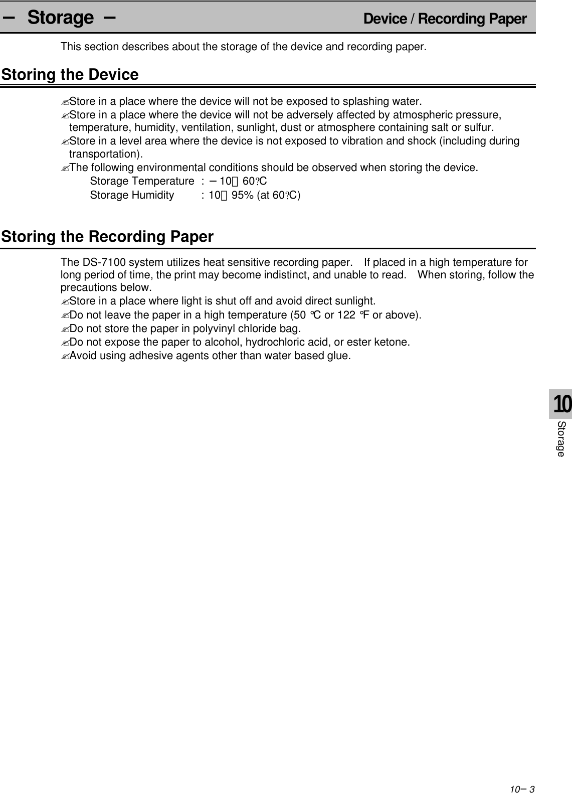 10−3− Storage −Device / Recording PaperThis section describes about the storage of the device and recording paper.Storing the Device? Store in a place where the device will not be exposed to splashing water.? Store in a place where the device will not be adversely affected by atmospheric pressure,temperature, humidity, ventilation, sunlight, dust or atmosphere containing salt or sulfur.? Store in a level area where the device is not exposed to vibration and shock (including duringtransportation).? The following environmental conditions should be observed when storing the device.Storage Temperature :−10∼60?CStorage Humidity :10∼95% (at 60?C)Storing the Recording PaperThe DS-7100 system utilizes heat sensitive recording paper.  If placed in a high temperature forlong period of time, the print may become indistinct, and unable to read.  When storing, follow theprecautions below.? Store in a place where light is shut off and avoid direct sunlight.? Do not leave the paper in a high temperature (50 °C or 122 °F or above).? Do not store the paper in polyvinyl chloride bag.? Do not expose the paper to alcohol, hydrochloric acid, or ester ketone.? Avoid using adhesive agents other than water based glue.10Storage