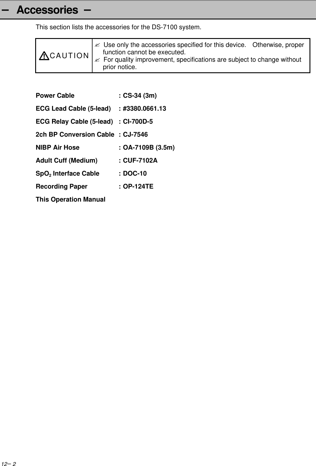 12−2− Accessories −This section lists the accessories for the DS-7100 system.CAUTION? Use only the accessories specified for this device.  Otherwise, properfunction cannot be executed.? For quality improvement, specifications are subject to change withoutprior notice.Power Cable :CS-34 (3m)ECG Lead Cable (5-lead) :#3380.0661.13ECG Relay Cable (5-lead) : CI-700D-52ch BP Conversion Cable :CJ-7546NIBP Air Hose :OA-7109B (3.5m)Adult Cuff (Medium) :CUF-7102ASpO2 Interface Cable :DOC-10Recording Paper :OP-124TEThis Operation Manual