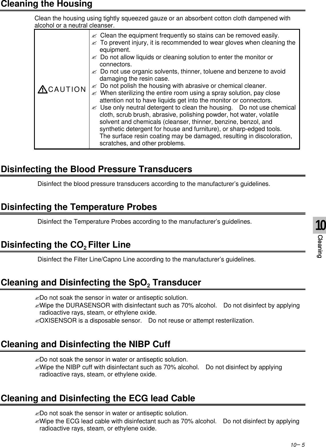 10−5Cleaning the HousingClean the housing using tightly squeezed gauze or an absorbent cotton cloth dampened withalcohol or a neutral cleanser.CAUTION? Clean the equipment frequently so stains can be removed easily.? To prevent injury, it is recommended to wear gloves when cleaning theequipment.? Do not allow liquids or cleaning solution to enter the monitor orconnectors.? Do not use organic solvents, thinner, toluene and benzene to avoiddamaging the resin case.? Do not polish the housing with abrasive or chemical cleaner.? When sterilizing the entire room using a spray solution, pay closeattention not to have liquids get into the monitor or connectors.? Use only neutral detergent to clean the housing.  Do not use chemicalcloth, scrub brush, abrasive, polishing powder, hot water, volatilesolvent and chemicals (cleanser, thinner, benzine, benzol, andsynthetic detergent for house and furniture), or sharp-edged tools.The surface resin coating may be damaged, resulting in discoloration,scratches, and other problems.Disinfecting the Blood Pressure Transducers Disinfect the blood pressure transducers according to the manufacturer’s guidelines.Disinfecting the Temperature Probes Disinfect the Temperature Probes according to the manufacturer’s guidelines.Disinfecting the CO2 Filter Line Disinfect the Filter Line/Capno Line according to the manufacturer’s guidelines.Cleaning and Disinfecting the SpO2 Transducer? Do not soak the sensor in water or antiseptic solution.? Wipe the DURASENSOR with disinfectant such as 70% alcohol.   Do not disinfect by applyingradioactive rays, steam, or ethylene oxide.? OXISENSOR is a disposable sensor.  Do not reuse or attempt resterilization.Cleaning and Disinfecting the NIBP Cuff? Do not soak the sensor in water or antiseptic solution.? Wipe the NIBP cuff with disinfectant such as 70% alcohol.   Do not disinfect by applyingradioactive rays, steam, or ethylene oxide.Cleaning and Disinfecting the ECG lead Cable? Do not soak the sensor in water or antiseptic solution.? Wipe the ECG lead cable with disinfectant such as 70% alcohol.   Do not disinfect by applyingradioactive rays, steam, or ethylene oxide.10Cleaning10Cleaning10Cleaning