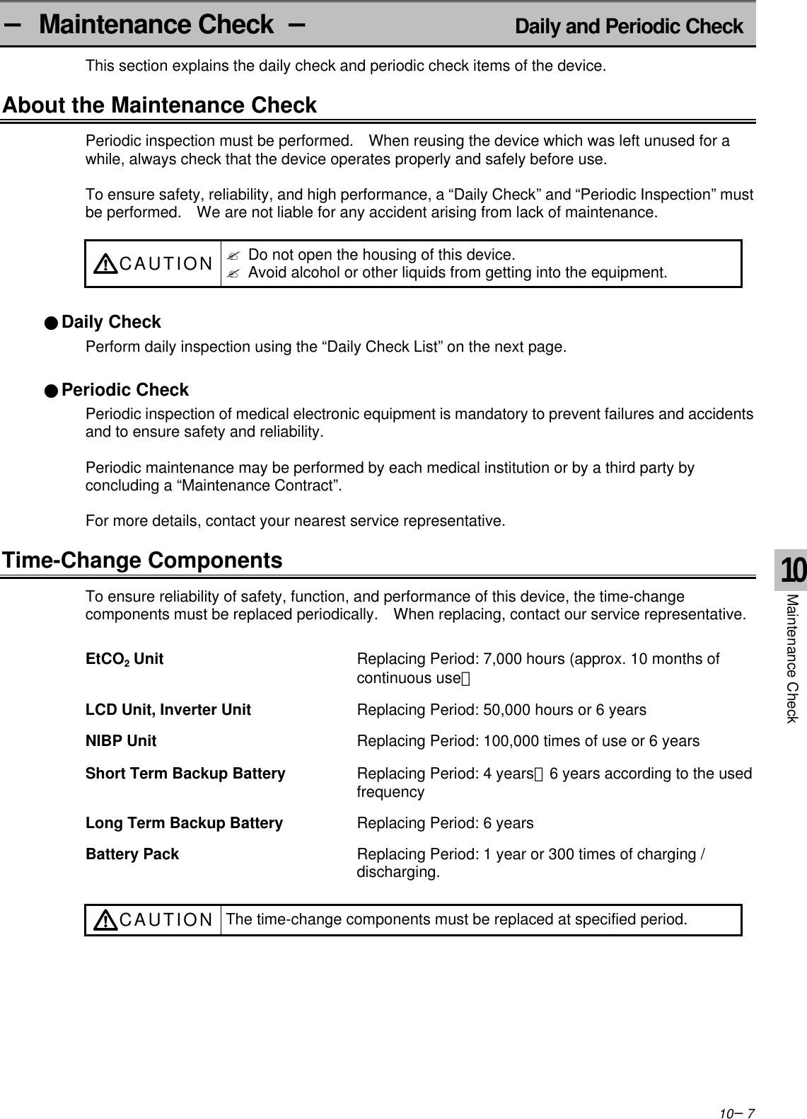 10−7− Maintenance Check  −Daily and Periodic CheckThis section explains the daily check and periodic check items of the device.About the Maintenance CheckPeriodic inspection must be performed.  When reusing the device which was left unused for awhile, always check that the device operates properly and safely before use.To ensure safety, reliability, and high performance, a “Daily Check” and “Periodic Inspection” mustbe performed.  We are not liable for any accident arising from lack of maintenance.CAUTION ? Do not open the housing of this device.? Avoid alcohol or other liquids from getting into the equipment.●Daily CheckPerform daily inspection using the “Daily Check List” on the next page.●Periodic CheckPeriodic inspection of medical electronic equipment is mandatory to prevent failures and accidentsand to ensure safety and reliability.Periodic maintenance may be performed by each medical institution or by a third party byconcluding a “Maintenance Contract”.For more details, contact your nearest service representative.Time-Change ComponentsTo ensure reliability of safety, function, and performance of this device, the time-changecomponents must be replaced periodically.  When replacing, contact our service representative.EtCO2 Unit Replacing Period: 7,000 hours (approx. 10 months ofcontinuous use）LCD Unit, Inverter Unit Replacing Period: 50,000 hours or 6 yearsNIBP Unit Replacing Period: 100,000 times of use or 6 yearsShort Term Backup Battery Replacing Period: 4 years∼6 years according to the usedfrequencyLong Term Backup Battery Replacing Period: 6 yearsBattery Pack Replacing Period: 1 year or 300 times of charging /discharging.CAUTION The time-change components must be replaced at specified period.10Maintenance Check