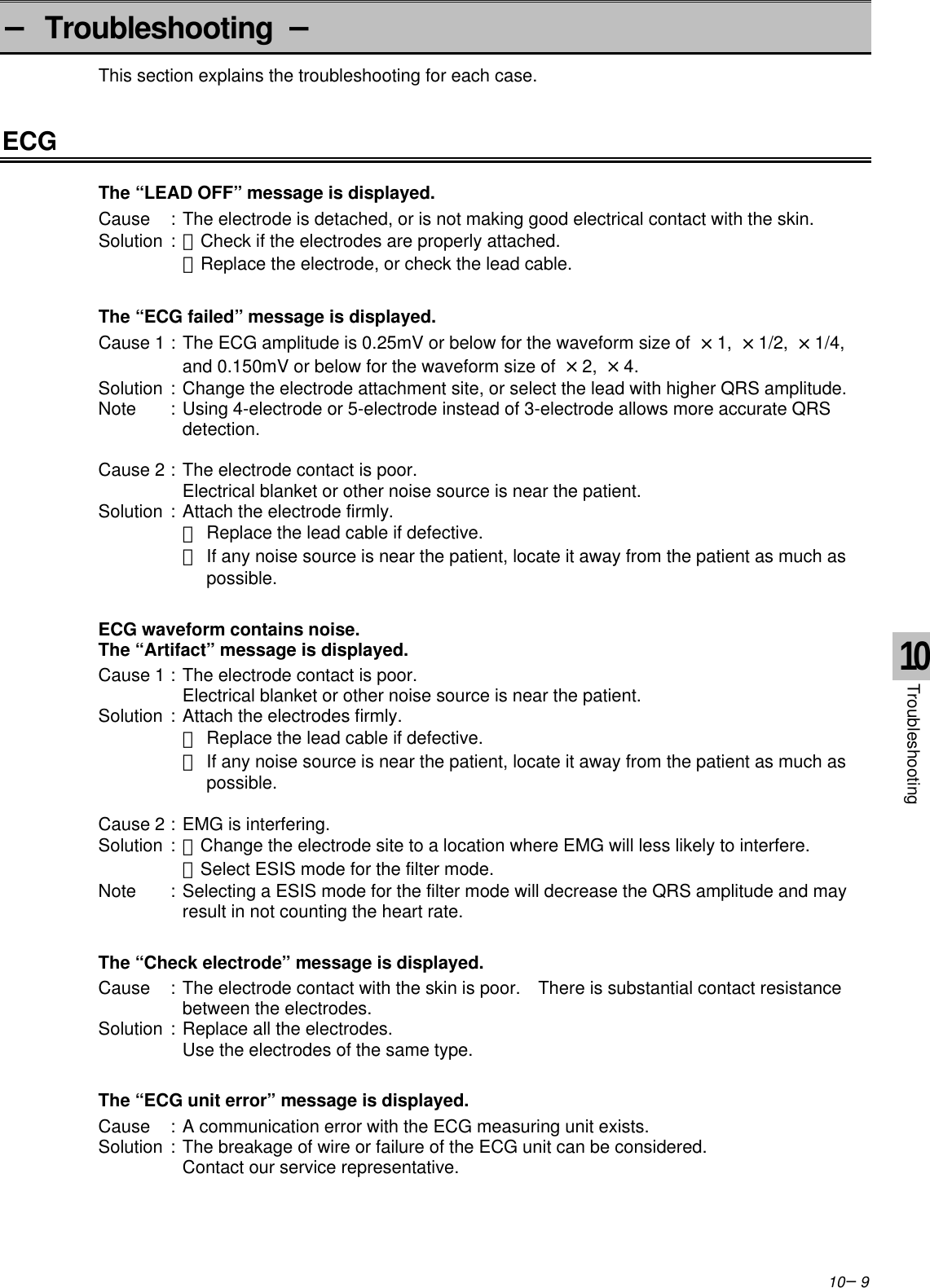 10−9− Troubleshooting −This section explains the troubleshooting for each case.ECGThe “LEAD OFF” message is displayed.Cause :The electrode is detached, or is not making good electrical contact with the skin.Solution :・Check if the electrodes are properly attached.・Replace the electrode, or check the lead cable.The “ECG failed” message is displayed.Cause 1 :The ECG amplitude is 0.25mV or below for the waveform size of  ×1,  ×1/2,  ×1/4,and 0.150mV or below for the waveform size of  ×2,  ×4.Solution :Change the electrode attachment site, or select the lead with higher QRS amplitude.Note :Using 4-electrode or 5-electrode instead of 3-electrode allows more accurate QRSdetection.Cause 2 :The electrode contact is poor.Electrical blanket or other noise source is near the patient.Solution :Attach the electrode firmly.・Replace the lead cable if defective.・If any noise source is near the patient, locate it away from the patient as much as possible.ECG waveform contains noise.The “Artifact” message is displayed.Cause 1 :The electrode contact is poor.Electrical blanket or other noise source is near the patient.Solution :Attach the electrodes firmly.・Replace the lead cable if defective.・If any noise source is near the patient, locate it away from the patient as much as possible.Cause 2 :EMG is interfering.Solution :・Change the electrode site to a location where EMG will less likely to interfere.・Select ESIS mode for the filter mode.Note :Selecting a ESIS mode for the filter mode will decrease the QRS amplitude and mayresult in not counting the heart rate.The “Check electrode” message is displayed.Cause :The electrode contact with the skin is poor.  There is substantial contact resistancebetween the electrodes.Solution :Replace all the electrodes.Use the electrodes of the same type.The “ECG unit error” message is displayed.Cause :A communication error with the ECG measuring unit exists.Solution :The breakage of wire or failure of the ECG unit can be considered.Contact our service representative.10Troubleshooting