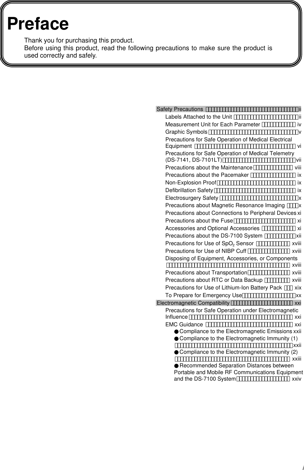 iPrefaceThank you for purchasing this product.Before using this product, read the following precautions to make sure the product isused correctly and safely.Safety Precautions ･････････････････････････････････iiLabels Attached to the Unit ･･･････････････････････iiMeasurement Unit for Each Parameter ････････････ ivGraphic Symbols ････････････････････････････････vPrecautions for Safe Operation of Medical ElectricalEquipment ････････････････････････････････････ viPrecautions for Safe Operation of Medical Telemetry(DS-7141, DS-7101LT)･･････････････････････････viiPrecautions about the Maintenance･･････････････ viiiPrecautions about the Pacemaker ････････････････ ixNon-Explosion Proof････････････････････････････ ixDefibrillation Safety･････････････････････････････ ixElectrosurgery Safety ････････････････････････････xPrecautions about Magnetic Resonance Imaging ････xPrecautions about Connections to Peripheral Devices xiPrecautions about the Fuse･･････････････････････ xiAccessories and Optional Accessories ････････････ xiPrecautions about the DS-7100 System ･･･････････xiiPrecautions for Use of SpO2 Sensor ････････････ xviiiPrecautions for Use of NIBP Cuff ･･･････････････ xviiiDisposing of Equipment, Accessories, or Components････････････････････････････････････････････ xviiiPrecautions about Transportation･･･････････････ xviiiPrecautions about RTC or Data Backup ･････････ xviiiPrecautions for Use of Lithium-Ion Battery Pack ･･･ xixTo Prepare for Emergency Use･･･････････････････xxElectromagnetic Compatibility ･･････････････････････ xxiPrecautions for Safe Operation under ElectromagneticInfluence ･････････････････････････････････････ xxiEMC Guidance ･･･････････････････････････････ xxi●Compliance to the Electromagnetic Emissions xxii●Compliance to the Electromagnetic Immunity (1)･･････････････････････････････････････････xxii●Compliance to the Electromagnetic Immunity (2)･････････････････････････････････････････ xxiii●Recommended Separation Distances betweenPortable and Mobile RF Communications Equipmentand the DS-7100 System･･･････････････････ xxiv