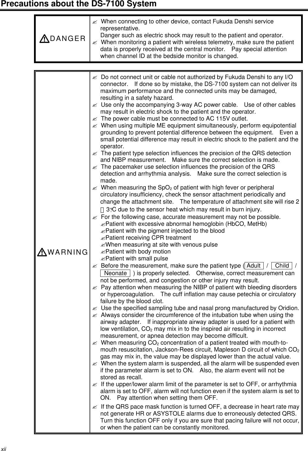 xiiPrecautions about the DS-7100 SystemDANGER? When connecting to other device, contact Fukuda Denshi servicerepresentative.Danger such as electric shock may result to the patient and operator.? When monitoring a patient with wireless telemetry, make sure the patientdata is properly received at the central monitor.  Pay special attentionwhen channel ID at the bedside monitor is changed.WARNING? Do not connect unit or cable not authorized by Fukuda Denshi to any I/Oconnector.  If done so by mistake, the DS-7100 system can not deliver itsmaximum performance and the connected units may be damaged,resulting in a safety hazard.? Use only the accompanying 3-way AC power cable.  Use of other cablesmay result in electric shock to the patient and the operator.? The power cable must be connected to AC 115V outlet.? When using multiple ME equipment simultaneously, perform equipotentialgrounding to prevent potential difference between the equipment.  Even asmall potential difference may result in electric shock to the patient and theoperator.? The patient type selection influences the precision of the QRS detectionand NIBP measurement.  Make sure the correct selection is made.? The pacemaker use selection influences the precision of the QRSdetection and arrhythmia analysis.  Make sure the correct selection ismade.? When measuring the SpO2 of patient with high fever or peripheralcirculatory insufficiency, check the sensor attachment periodically andchange the attachment site.  The temperature of attachment site will rise 2∼3?C due to the sensor heat which may result in burn injury.? For the following case, accurate measurement may not be possible.? Patient with excessive abnormal hemoglobin (HbCO, MetHb)? Patient with the pigment injected to the blood? Patient receiving CPR treatment? When measuring at site with venous pulse? Patient with body motion? Patient with small pulse? Before the measurement, make sure the patient type ( Adult   /  Child   / Neonate   ) is properly selected.  Otherwise, correct measurement cannot be performed, and congestion or other injury may result.? Pay attention when measuring the NIBP of patient with bleeding disordersor hypercoagulation.  The cuff inflation may cause petechia or circulatoryfailure by the blood clot.? Use the specified sampling tube and nasal prong manufactured by Oridion.? Always consider the circumference of the intubation tube when using theairway adapter.  If inappropriate airway adapter is used for a patient withlow ventilation, CO2 may mix in to the inspired air resulting in incorrectmeasurement, or apnea detection may become difficult.? When measuring CO2 concentration of a patient treated with mouth-to-mouth resuscitation, Jackson-Rees circuit, Mapleson D circuit of which CO2gas may mix in, the value may be displayed lower than the actual value.? When the system alarm is suspended, all the alarm will be suspended evenif the parameter alarm is set to ON.  Also, the alarm event will not bestored as recall.? If the upper/lower alarm limit of the parameter is set to OFF, or arrhythmiaalarm is set to OFF, alarm will not function even if the system alarm is set toON.  Pay attention when setting them OFF.? If the QRS pace mask function is turned OFF, a decrease in heart rate maynot generate HR or ASYSTOLE alarms due to erroneously detected QRS.Turn this function OFF only if you are sure that pacing failure will not occur,or when the patient can be constantly monitored.