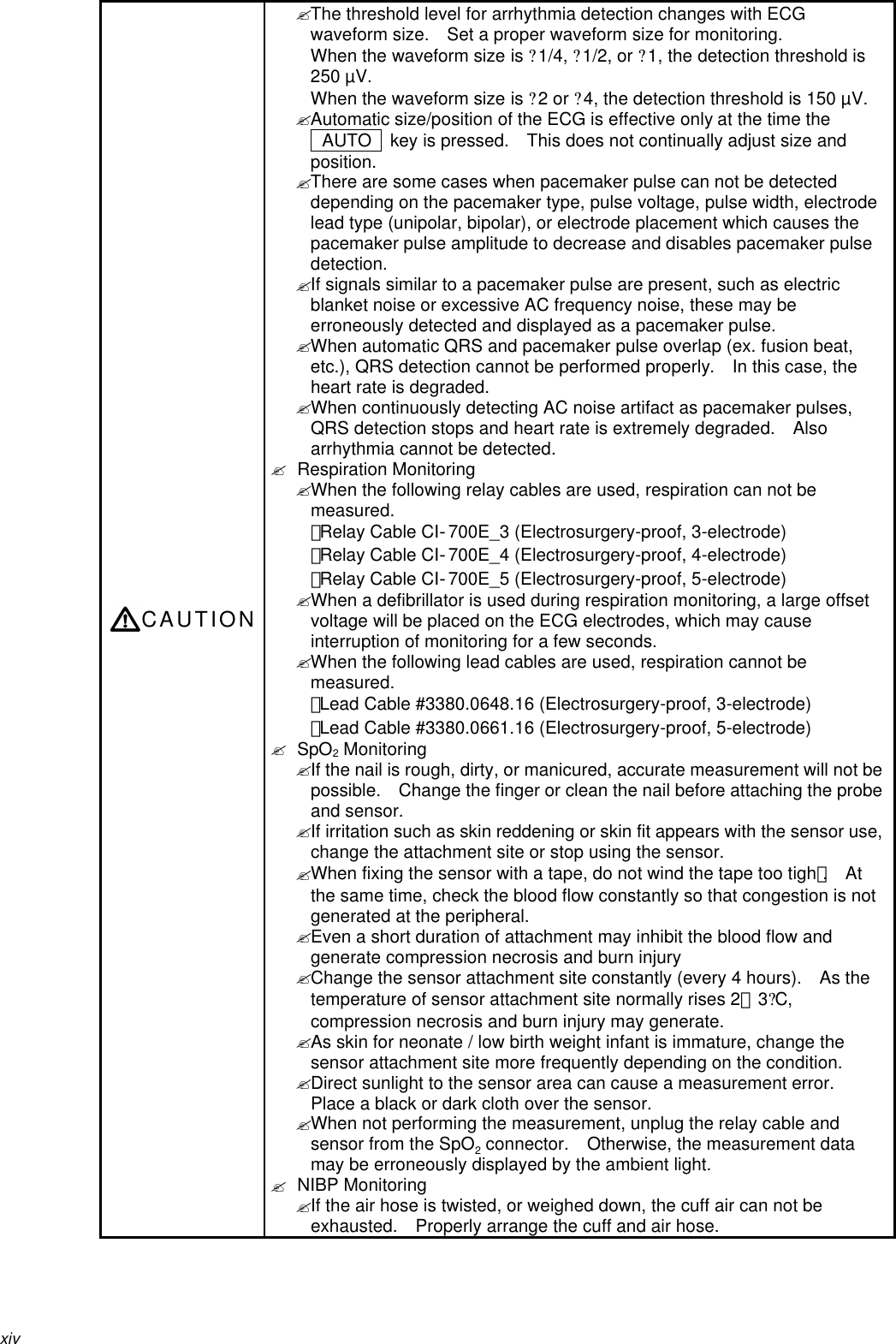 xivCAUTION? The threshold level for arrhythmia detection changes with ECGwaveform size.  Set a proper waveform size for monitoring.When the waveform size is ?1/4, ?1/2, or ?1, the detection threshold is250 µV.When the waveform size is ?2 or ?4, the detection threshold is 150 µV.? Automatic size/position of the ECG is effective only at the time the AUTO   key is pressed.  This does not continually adjust size andposition.? There are some cases when pacemaker pulse can not be detecteddepending on the pacemaker type, pulse voltage, pulse width, electrodelead type (unipolar, bipolar), or electrode placement which causes thepacemaker pulse amplitude to decrease and disables pacemaker pulsedetection.? If signals similar to a pacemaker pulse are present, such as electricblanket noise or excessive AC frequency noise, these may beerroneously detected and displayed as a pacemaker pulse.? When automatic QRS and pacemaker pulse overlap (ex. fusion beat,etc.), QRS detection cannot be performed properly.   In this case, theheart rate is degraded.? When continuously detecting AC noise artifact as pacemaker pulses,QRS detection stops and heart rate is extremely degraded.   Alsoarrhythmia cannot be detected.? Respiration Monitoring? When the following relay cables are used, respiration can not bemeasured.・Relay Cable CI‐700E_3 (Electrosurgery-proof, 3-electrode)・Relay Cable CI‐700E_4 (Electrosurgery-proof, 4-electrode)・Relay Cable CI‐700E_5 (Electrosurgery-proof, 5-electrode)? When a defibrillator is used during respiration monitoring, a large offsetvoltage will be placed on the ECG electrodes, which may causeinterruption of monitoring for a few seconds.? When the following lead cables are used, respiration cannot bemeasured.・Lead Cable #3380.0648.16 (Electrosurgery-proof, 3-electrode)・Lead Cable #3380.0661.16 (Electrosurgery-proof, 5-electrode)? SpO2 Monitoring? If the nail is rough, dirty, or manicured, accurate measurement will not bepossible.  Change the finger or clean the nail before attaching the probeand sensor.? If irritation such as skin reddening or skin fit appears with the sensor use,change the attachment site or stop using the sensor.? When fixing the sensor with a tape, do not wind the tape too tighｔ.  Atthe same time, check the blood flow constantly so that congestion is notgenerated at the peripheral.? Even a short duration of attachment may inhibit the blood flow andgenerate compression necrosis and burn injury? Change the sensor attachment site constantly (every 4 hours).  As thetemperature of sensor attachment site normally rises 2∼3?C,compression necrosis and burn injury may generate.? As skin for neonate / low birth weight infant is immature, change thesensor attachment site more frequently depending on the condition.? Direct sunlight to the sensor area can cause a measurement error.Place a black or dark cloth over the sensor.? When not performing the measurement, unplug the relay cable andsensor from the SpO2 connector.  Otherwise, the measurement datamay be erroneously displayed by the ambient light.? NIBP Monitoring? If the air hose is twisted, or weighed down, the cuff air can not beexhausted.  Properly arrange the cuff and air hose.