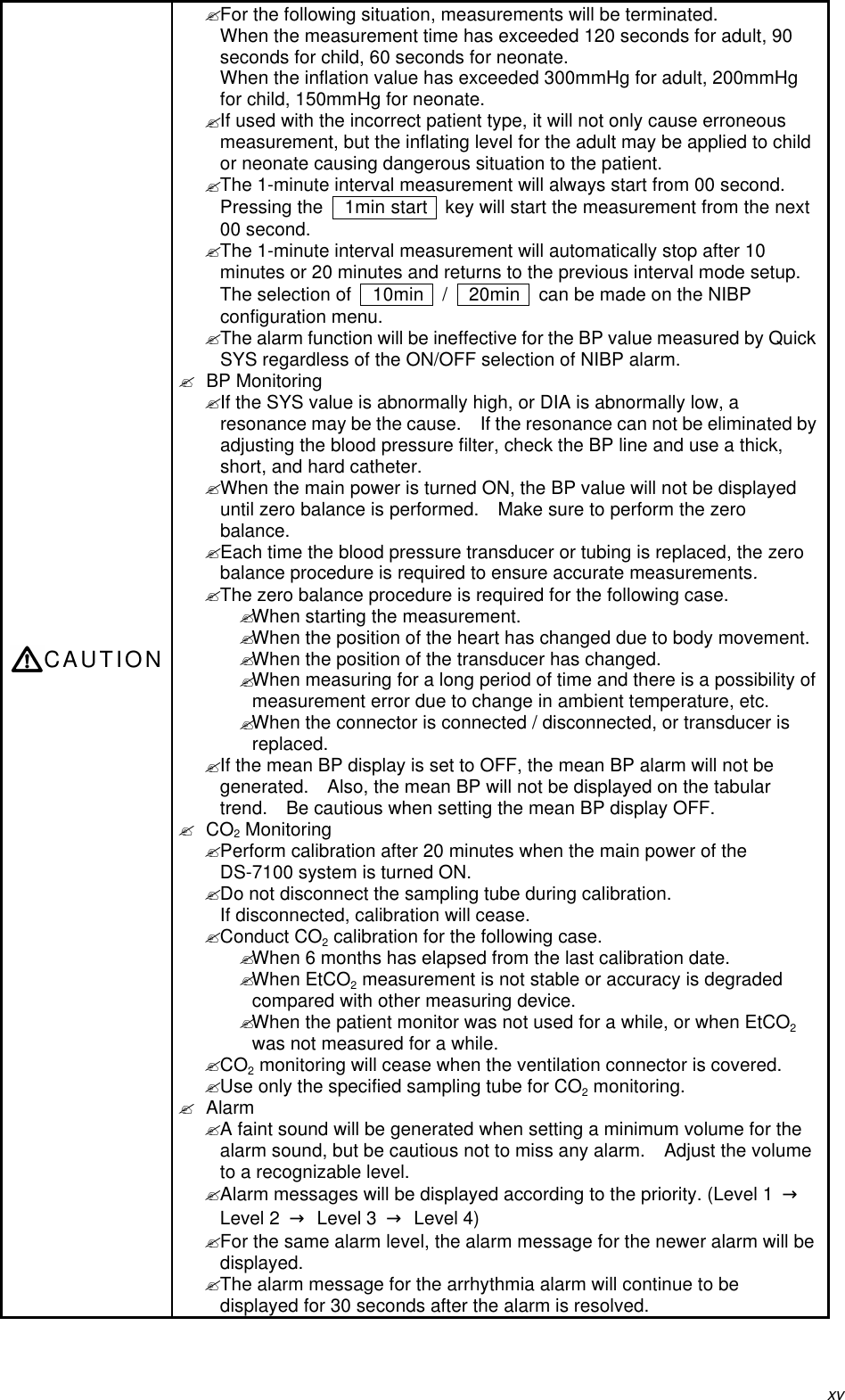 xvCAUTION? For the following situation, measurements will be terminated.When the measurement time has exceeded 120 seconds for adult, 90seconds for child, 60 seconds for neonate.When the inflation value has exceeded 300mmHg for adult, 200mmHgfor child, 150mmHg for neonate.? If used with the incorrect patient type, it will not only cause erroneousmeasurement, but the inflating level for the adult may be applied to childor neonate causing dangerous situation to the patient.? The 1-minute interval measurement will always start from 00 second.Pressing the   1min start   key will start the measurement from the next00 second.? The 1-minute interval measurement will automatically stop after 10minutes or 20 minutes and returns to the previous interval mode setup.The selection of   10min   /    20min   can be made on the NIBPconfiguration menu.? The alarm function will be ineffective for the BP value measured by QuickSYS regardless of the ON/OFF selection of NIBP alarm.? BP Monitoring? If the SYS value is abnormally high, or DIA is abnormally low, aresonance may be the cause.  If the resonance can not be eliminated byadjusting the blood pressure filter, check the BP line and use a thick,short, and hard catheter.? When the main power is turned ON, the BP value will not be displayeduntil zero balance is performed.  Make sure to perform the zerobalance.? Each time the blood pressure transducer or tubing is replaced, the zerobalance procedure is required to ensure accurate measurements.? The zero balance procedure is required for the following case.? When starting the measurement.? When the position of the heart has changed due to body movement.? When the position of the transducer has changed.? When measuring for a long period of time and there is a possibility ofmeasurement error due to change in ambient temperature, etc.? When the connector is connected / disconnected, or transducer isreplaced.? If the mean BP display is set to OFF, the mean BP alarm will not begenerated.  Also, the mean BP will not be displayed on the tabulartrend.  Be cautious when setting the mean BP display OFF.? CO2 Monitoring? Perform calibration after 20 minutes when the main power of theDS-7100 system is turned ON.? Do not disconnect the sampling tube during calibration.If disconnected, calibration will cease.? Conduct CO2 calibration for the following case.? When 6 months has elapsed from the last calibration date.? When EtCO2 measurement is not stable or accuracy is degradedcompared with other measuring device.? When the patient monitor was not used for a while, or when EtCO2was not measured for a while.? CO2 monitoring will cease when the ventilation connector is covered.? Use only the specified sampling tube for CO2 monitoring.? Alarm? A faint sound will be generated when setting a minimum volume for thealarm sound, but be cautious not to miss any alarm.  Adjust the volumeto a recognizable level.? Alarm messages will be displayed according to the priority. (Level 1  →Level 2  → Level 3  → Level 4)? For the same alarm level, the alarm message for the newer alarm will bedisplayed.? The alarm message for the arrhythmia alarm will continue to bedisplayed for 30 seconds after the alarm is resolved.