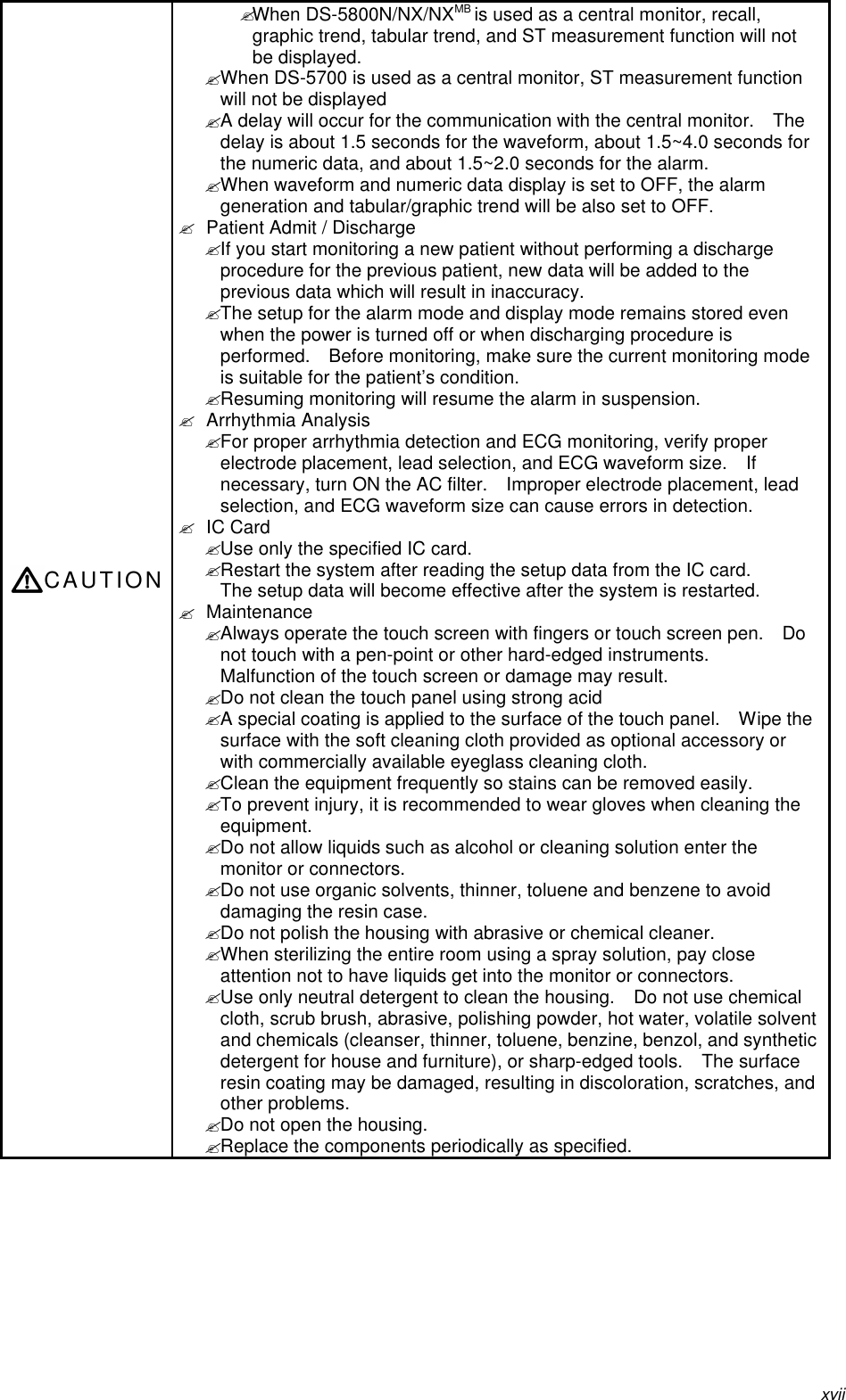 xviiCAUTION? When DS-5800N/NX/NXMB is used as a central monitor, recall,graphic trend, tabular trend, and ST measurement function will notbe displayed.? When DS-5700 is used as a central monitor, ST measurement functionwill not be displayed? A delay will occur for the communication with the central monitor.  Thedelay is about 1.5 seconds for the waveform, about 1.5~4.0 seconds forthe numeric data, and about 1.5~2.0 seconds for the alarm.? When waveform and numeric data display is set to OFF, the alarmgeneration and tabular/graphic trend will be also set to OFF.? Patient Admit / Discharge? If you start monitoring a new patient without performing a dischargeprocedure for the previous patient, new data will be added to theprevious data which will result in inaccuracy.? The setup for the alarm mode and display mode remains stored evenwhen the power is turned off or when discharging procedure isperformed.  Before monitoring, make sure the current monitoring modeis suitable for the patient’s condition.? Resuming monitoring will resume the alarm in suspension.? Arrhythmia Analysis? For proper arrhythmia detection and ECG monitoring, verify properelectrode placement, lead selection, and ECG waveform size.  Ifnecessary, turn ON the AC filter.  Improper electrode placement, leadselection, and ECG waveform size can cause errors in detection.? IC Card? Use only the specified IC card.? Restart the system after reading the setup data from the IC card.The setup data will become effective after the system is restarted.? Maintenance? Always operate the touch screen with fingers or touch screen pen.  Donot touch with a pen-point or other hard-edged instruments.Malfunction of the touch screen or damage may result.? Do not clean the touch panel using strong acid? A special coating is applied to the surface of the touch panel.  Wipe thesurface with the soft cleaning cloth provided as optional accessory orwith commercially available eyeglass cleaning cloth.? Clean the equipment frequently so stains can be removed easily.? To prevent injury, it is recommended to wear gloves when cleaning theequipment.? Do not allow liquids such as alcohol or cleaning solution enter themonitor or connectors.? Do not use organic solvents, thinner, toluene and benzene to avoiddamaging the resin case.? Do not polish the housing with abrasive or chemical cleaner.? When sterilizing the entire room using a spray solution, pay closeattention not to have liquids get into the monitor or connectors.? Use only neutral detergent to clean the housing.  Do not use chemicalcloth, scrub brush, abrasive, polishing powder, hot water, volatile solventand chemicals (cleanser, thinner, toluene, benzine, benzol, and syntheticdetergent for house and furniture), or sharp-edged tools.  The surfaceresin coating may be damaged, resulting in discoloration, scratches, andother problems.? Do not open the housing.? Replace the components periodically as specified.