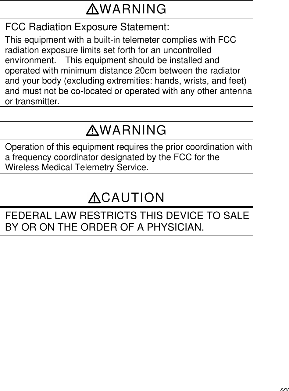 xxvWARNINGFCC Radiation Exposure Statement:This equipment with a built-in telemeter complies with FCCradiation exposure limits set forth for an uncontrolledenvironment.  This equipment should be installed andoperated with minimum distance 20cm between the radiatorand your body (excluding extremities: hands, wrists, and feet)and must not be co-located or operated with any other antennaor transmitter.WARNINGOperation of this equipment requires the prior coordination witha frequency coordinator designated by the FCC for theWireless Medical Telemetry Service.CAUTIONFEDERAL LAW RESTRICTS THIS DEVICE TO SALEBY OR ON THE ORDER OF A PHYSICIAN.