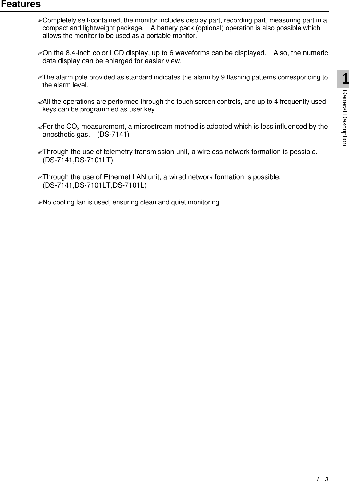 1−3Features? Completely self-contained, the monitor includes display part, recording part, measuring part in acompact and lightweight package.  A battery pack (optional) operation is also possible whichallows the monitor to be used as a portable monitor.? On the 8.4-inch color LCD display, up to 6 waveforms can be displayed.  Also, the numericdata display can be enlarged for easier view.? The alarm pole provided as standard indicates the alarm by 9 flashing patterns corresponding tothe alarm level.? All the operations are performed through the touch screen controls, and up to 4 frequently usedkeys can be programmed as user key.? For the CO2 measurement, a microstream method is adopted which is less influenced by theanesthetic gas.  (DS-7141)? Through the use of telemetry transmission unit, a wireless network formation is possible.(DS-7141,DS-7101LT)? Through the use of Ethernet LAN unit, a wired network formation is possible.(DS-7141,DS-7101LT,DS-7101L)? No cooling fan is used, ensuring clean and quiet monitoring.1General Description
