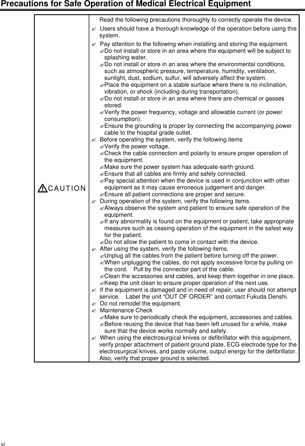 viPrecautions for Safe Operation of Medical Electrical EquipmentCAUTIONRead the following precautions thoroughly to correctly operate the device.? Users should have a thorough knowledge of the operation before using thissystem.? Pay attention to the following when installing and storing the equipment.? Do not install or store in an area where the equipment will be subject tosplashing water.? Do not install or store in an area where the environmental conditions,such as atmospheric pressure, temperature, humidity, ventilation,sunlight, dust, sodium, sulfur, will adversely affect the system.? Place the equipment on a stable surface where there is no inclination,vibration, or shock (including during transportation).? Do not install or store in an area where there are chemical or gassesstored.? Verify the power frequency, voltage and allowable current (or powerconsumption).? Ensure the grounding is proper by connecting the accompanying powercable to the hospital grade outlet.? Before operating the system, verify the following items? Verify the power voltage.? Check the cable connection and polarity to ensure proper operation ofthe equipment.? Make sure the power system has adequate earth ground.? Ensure that all cables are firmly and safely connected.? Pay special attention when the device is used in conjunction with otherequipment as it may cause erroneous judgement and danger.? Ensure all patient connections are proper and secure.? During operation of the system, verify the following items.? Always observe the system and patient to ensure safe operation of theequipment.? If any abnormality is found on the equipment or patient, take appropriatemeasures such as ceasing operation of the equipment in the safest wayfor the patient.? Do not allow the patient to come in contact with the device.? After using the system, verify the following items.? Unplug all the cables from the patient before turning off the power.? When unplugging the cables, do not apply excessive force by pulling onthe cord.  Pull by the connector part of the cable.? Clean the accessories and cables, and keep them together in one place.? Keep the unit clean to ensure proper operation of the next use.? If the equipment is damaged and in need of repair, user should not attemptservice.  Label the unit “OUT OF ORDER” and contact Fukuda Denshi.? Do not remodel the equipment.? Maintenance Check? Make sure to periodically check the equipment, accessories and cables.? Before reusing the device that has been left unused for a while, makesure that the device works normally and safely.? When using the electrosurgical knives or defibrillator with this equipment,verify proper attachment of patient ground plate, ECG electrode type for theelectrosurgical knives, and paste volume, output energy for the defibrillator.Also, verify that proper ground is selected.