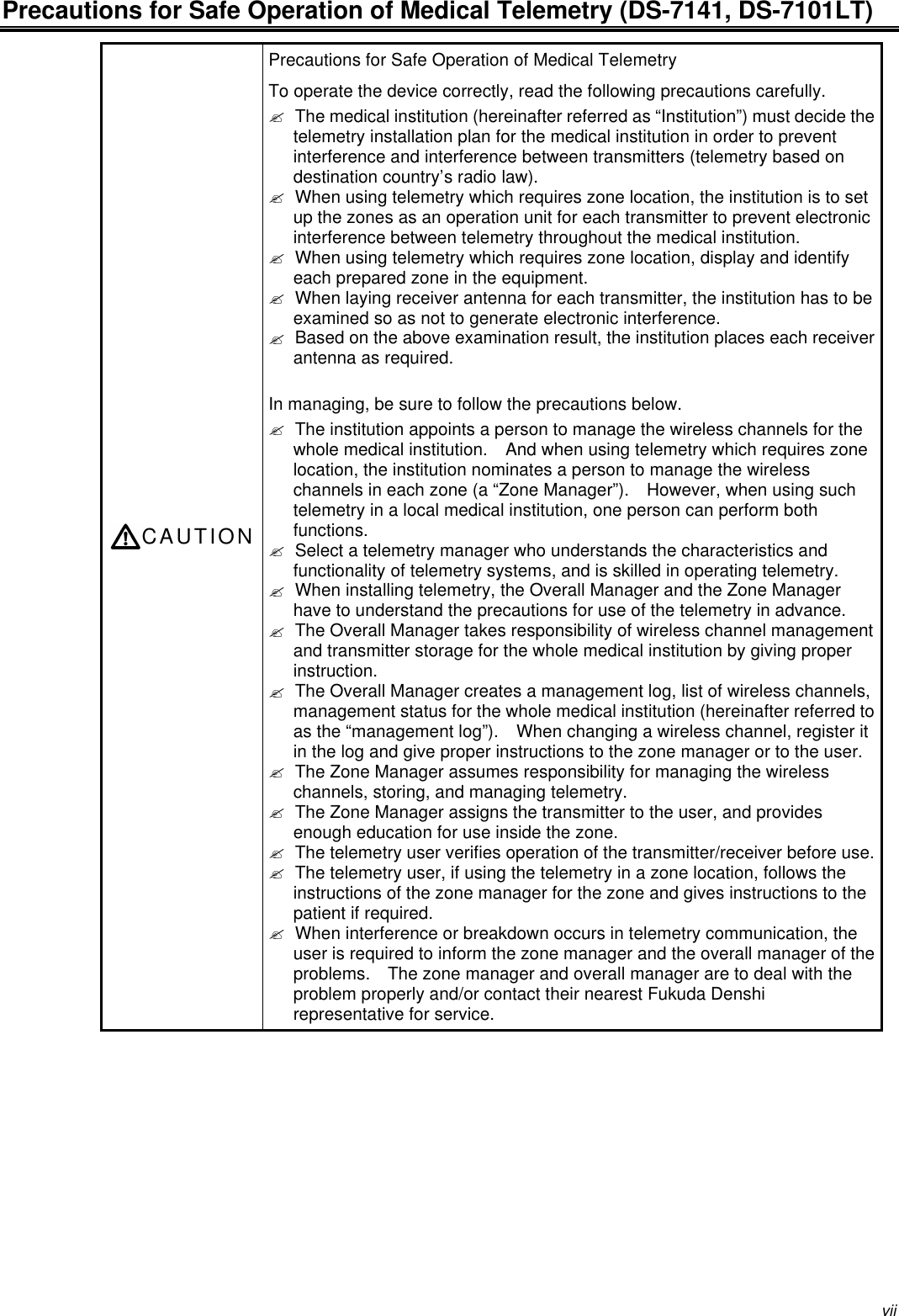 viiPrecautions for Safe Operation of Medical Telemetry (DS-7141, DS-7101LT)CAUTIONPrecautions for Safe Operation of Medical TelemetryTo operate the device correctly, read the following precautions carefully.? The medical institution (hereinafter referred as “Institution”) must decide thetelemetry installation plan for the medical institution in order to preventinterference and interference between transmitters (telemetry based ondestination country’s radio law).? When using telemetry which requires zone location, the institution is to setup the zones as an operation unit for each transmitter to prevent electronicinterference between telemetry throughout the medical institution.? When using telemetry which requires zone location, display and identifyeach prepared zone in the equipment.? When laying receiver antenna for each transmitter, the institution has to beexamined so as not to generate electronic interference.? Based on the above examination result, the institution places each receiverantenna as required.In managing, be sure to follow the precautions below.? The institution appoints a person to manage the wireless channels for thewhole medical institution.   And when using telemetry which requires zonelocation, the institution nominates a person to manage the wirelesschannels in each zone (a “Zone Manager”).   However, when using suchtelemetry in a local medical institution, one person can perform bothfunctions.? Select a telemetry manager who understands the characteristics andfunctionality of telemetry systems, and is skilled in operating telemetry.? When installing telemetry, the Overall Manager and the Zone Managerhave to understand the precautions for use of the telemetry in advance.? The Overall Manager takes responsibility of wireless channel managementand transmitter storage for the whole medical institution by giving properinstruction.? The Overall Manager creates a management log, list of wireless channels,management status for the whole medical institution (hereinafter referred toas the “management log”).   When changing a wireless channel, register itin the log and give proper instructions to the zone manager or to the user.? The Zone Manager assumes responsibility for managing the wirelesschannels, storing, and managing telemetry.? The Zone Manager assigns the transmitter to the user, and providesenough education for use inside the zone.? The telemetry user verifies operation of the transmitter/receiver before use.? The telemetry user, if using the telemetry in a zone location, follows theinstructions of the zone manager for the zone and gives instructions to thepatient if required.? When interference or breakdown occurs in telemetry communication, theuser is required to inform the zone manager and the overall manager of theproblems.   The zone manager and overall manager are to deal with theproblem properly and/or contact their nearest Fukuda Denshirepresentative for service.