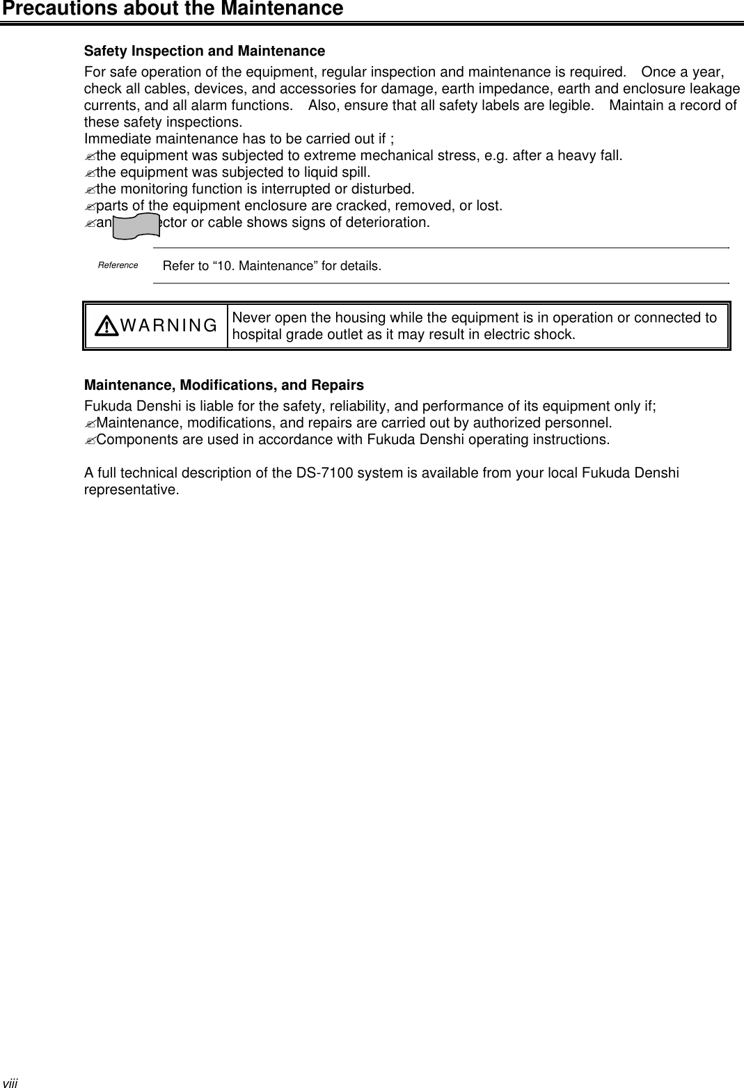 viiiPrecautions about the MaintenanceSafety Inspection and MaintenanceFor safe operation of the equipment, regular inspection and maintenance is required.  Once a year,check all cables, devices, and accessories for damage, earth impedance, earth and enclosure leakagecurrents, and all alarm functions.  Also, ensure that all safety labels are legible.  Maintain a record ofthese safety inspections.Immediate maintenance has to be carried out if ;? the equipment was subjected to extreme mechanical stress, e.g. after a heavy fall.? the equipment was subjected to liquid spill.? the monitoring function is interrupted or disturbed.? parts of the equipment enclosure are cracked, removed, or lost.? any connector or cable shows signs of deterioration.ReferenceRefer to “10. Maintenance” for details.WARNING Never open the housing while the equipment is in operation or connected tohospital grade outlet as it may result in electric shock.Maintenance, Modifications, and RepairsFukuda Denshi is liable for the safety, reliability, and performance of its equipment only if;? Maintenance, modifications, and repairs are carried out by authorized personnel.? Components are used in accordance with Fukuda Denshi operating instructions.A full technical description of the DS-7100 system is available from your local Fukuda Denshirepresentative.