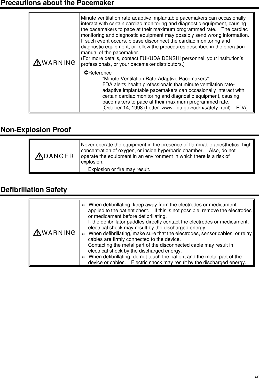 ixPrecautions about the PacemakerWARNINGMinute ventilation rate-adaptive implantable pacemakers can occasionallyinteract with certain cardiac monitoring and diagnostic equipment, causingthe pacemakers to pace at their maximum programmed rate.  The cardiacmonitoring and diagnostic equipment may possibly send wrong information.If such event occurs, please disconnect the cardiac monitoring anddiagnostic equipment, or follow the procedures described in the operationmanual of the pacemaker.(For more details, contact FUKUDA DENSHI personnel, your institution’sprofessionals, or your pacemaker distributors.)Reference“Minute Ventilation Rate-Adaptive Pacemakers”FDA alerts health professionals that minute ventilation rate-adaptive implantable pacemakers can occasionally interact withcertain cardiac monitoring and diagnostic equipment, causingpacemakers to pace at their maximum programmed rate.[October 14, 1998 (Letter: www .fda.gov/cdrh/safety.html) – FDA]Non-Explosion ProofDANGERNever operate the equipment in the presence of flammable anesthetics, highconcentration of oxygen, or inside hyperbaric chamber.  Also, do notoperate the equipment in an environment in which there is a risk ofexplosion.Explosion or fire may result.Defibrillation SafetyWARNING? When defibrillating, keep away from the electrodes or medicamentapplied to the patient chest.  If this is not possible, remove the electrodesor medicament before defibrillating.If the defibrillator paddles directly contact the electrodes or medicament,electrical shock may result by the discharged energy.? When defibrillating, make sure that the electrodes, sensor cables, or relaycables are firmly connected to the device.Contacting the metal part of the disconnected cable may result inelectrical shock by the discharged energy.? When defibrillating, do not touch the patient and the metal part of thedevice or cables.  Electric shock may result by the discharged energy.