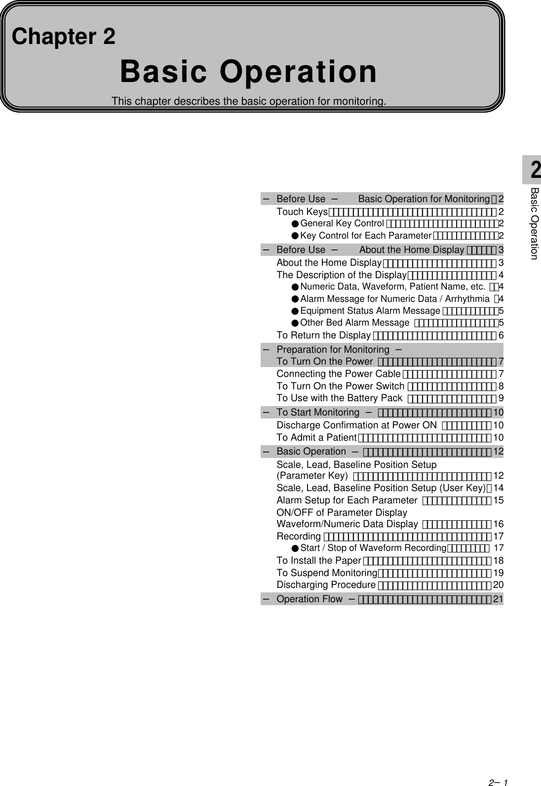 2−1Basic OperationThis chapter describes the basic operation for monitoring.Chapter 2− Before Use  − Basic Operation for Monitoring･2Touch Keys･･････････････････････････････････ 2●General Key Control ････････････････････････2●Key Control for Each Parameter･･････････････2− Before Use  − About the Home Display ･･････ 3About the Home Display･･･････････････････････ 3The Description of the Display･･････････････････ 4●Numeric Data, Waveform, Patient Name, etc. ･･4●Alarm Message for Numeric Data / Arrhythmia ･4●Equipment Status Alarm Message ････････････5●Other Bed Alarm Message ･･････････････････5To Return the Display ･････････････････････････ 6− Preparation for Monitoring  −To Turn On the Power ････････････････････････ 7Connecting the Power Cable･･･････････････････ 7To Turn On the Power Switch ･･････････････････ 8To Use with the Battery Pack ･･････････････････ 9− To Start Monitoring  −･･･････････････････････ 10Discharge Confirmation at Power ON ･･････････ 10To Admit a Patient･･･････････････････････････10− Basic Operation  −･･････････････････････････ 12Scale, Lead, Baseline Position Setup(Parameter Key) ････････････････････････････ 12Scale, Lead, Baseline Position Setup (User Key)･14Alarm Setup for Each Parameter ･･････････････15ON/OFF of Parameter DisplayWaveform/Numeric Data Display ･･････････････ 16Recording ･･････････････････････････････････17●Start / Stop of Waveform Recording･････････ 17To Install the Paper･･････････････････････････18To Suspend Monitoring･･･････････････････････ 19Discharging Procedure ･･･････････････････････20− Operation Flow  −･･･････････････････････････212Basic Operation