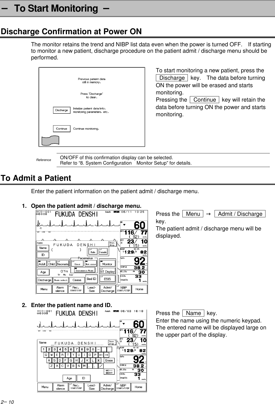 2−10− To Start Monitoring  −Discharge Confirmation at Power ONThe monitor retains the trend and NIBP list data even when the power is turned OFF.  If startingto monitor a new patient, discharge procedure on the patient admit / discharge menu should beperformed.To start monitoring a new patient, press the Discharge   key.  The data before turningON the power will be erased and startsmonitoring.Pressing the   Continue   key will retain thedata before turning ON the power and startsmonitoring.ReferenceON/OFF of this confirmation display can be selected.Refer to “8. System Configuration  Monitor Setup” for details.To Admit a PatientEnter the patient information on the patient admit / discharge menu.1. Open the patient admit / discharge menu.Press the   Menu   →    Admit / Dischargekey.The patient admit / discharge menu will bedisplayed.2. Enter the patient name and ID.Press the   Name   key.Enter the name using the numeric keypad.The entered name will be displayed large onthe upper part of the display.