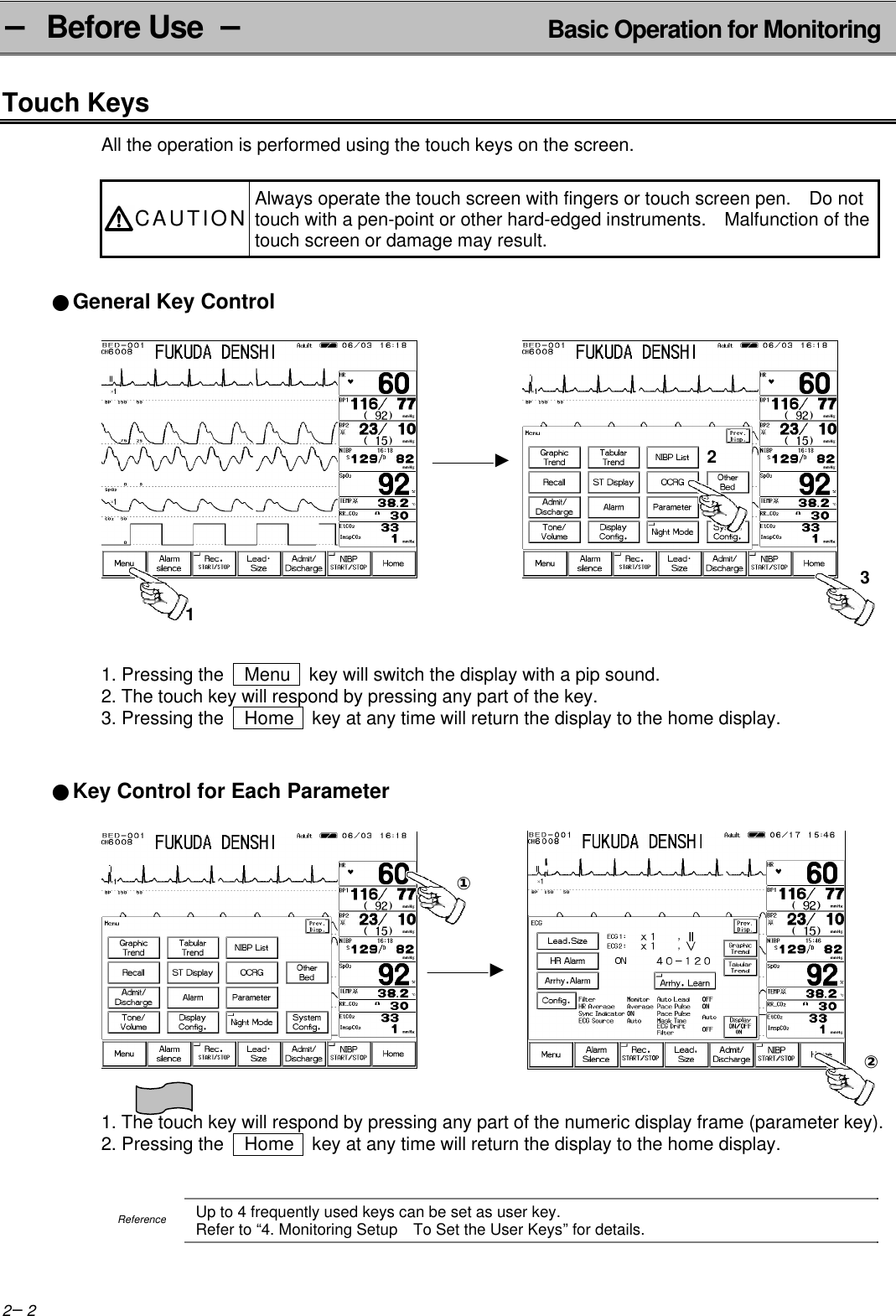 2−2− Before Use  − Basic Operation for MonitoringTouch KeysAll the operation is performed using the touch keys on the screen.CAUTION Always operate the touch screen with fingers or touch screen pen.  Do nottouch with a pen-point or other hard-edged instruments.  Malfunction of thetouch screen or damage may result.●General Key Control 1. Pressing the   Menu   key will switch the display with a pip sound.2. The touch key will respond by pressing any part of the key.3. Pressing the   Home  key at any time will return the display to the home display.●Key Control for Each Parameter            1. The touch key will respond by pressing any part of the numeric display frame (parameter key).2. Pressing the   Home  key at any time will return the display to the home display.ReferenceUp to 4 frequently used keys can be set as user key.Refer to “4. Monitoring Setup  To Set the User Keys” for details.123①②